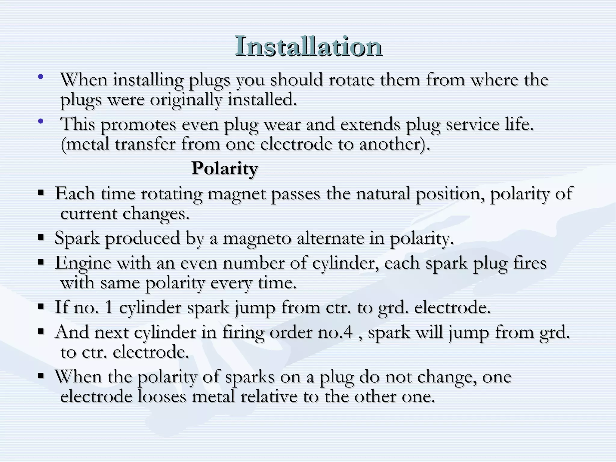 InstallationInstallation
• When installing plugs you should rotate them from where theWhen installing plugs you should rotate them from where the
plugs were originally installed.plugs were originally installed.
• This promotes even plug wear and extends plug service life.This promotes even plug wear and extends plug service life.
(metal transfer from one electrode to another).(metal transfer from one electrode to another).
PolarityPolarity
▪▪ Each time rotating magnet passes the natural position, polarity ofEach time rotating magnet passes the natural position, polarity of
current changes.current changes.
▪▪ Spark produced by a magneto alternate in polarity.Spark produced by a magneto alternate in polarity.
▪▪ Engine with an even number of cylinder, each spark plug firesEngine with an even number of cylinder, each spark plug fires
with same polarity every time.with same polarity every time.
▪▪ If no. 1 cylinder spark jump from ctr. to grd. electrode.If no. 1 cylinder spark jump from ctr. to grd. electrode.
▪▪ And next cylinder in firing order no.4 , spark will jump from grd.And next cylinder in firing order no.4 , spark will jump from grd.
to ctr. electrode.to ctr. electrode.
▪▪ When the polarity of sparks on a plug do not change, oneWhen the polarity of sparks on a plug do not change, one
electrode looses metal relative to the other one.electrode looses metal relative to the other one.
 