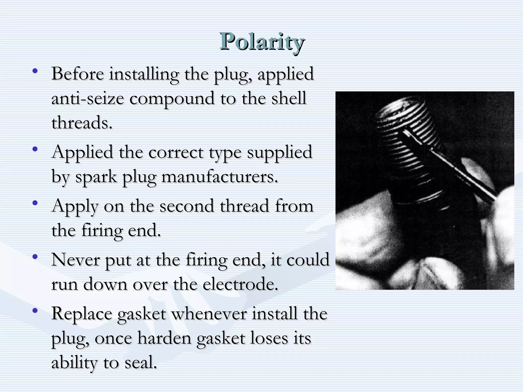 PolarityPolarity
• Before installing the plug, appliedBefore installing the plug, applied
anti-seize compound to the shellanti-seize compound to the shell
threads.threads.
• Applied the correct type suppliedApplied the correct type supplied
by spark plug manufacturers.by spark plug manufacturers.
• Apply on the second thread fromApply on the second thread from
the firing end.the firing end.
• Never put at the firing end, it couldNever put at the firing end, it could
run down over the electrode.run down over the electrode.
• Replace gasket whenever install theReplace gasket whenever install the
plug, once harden gasket loses itsplug, once harden gasket loses its
ability to seal.ability to seal.
 