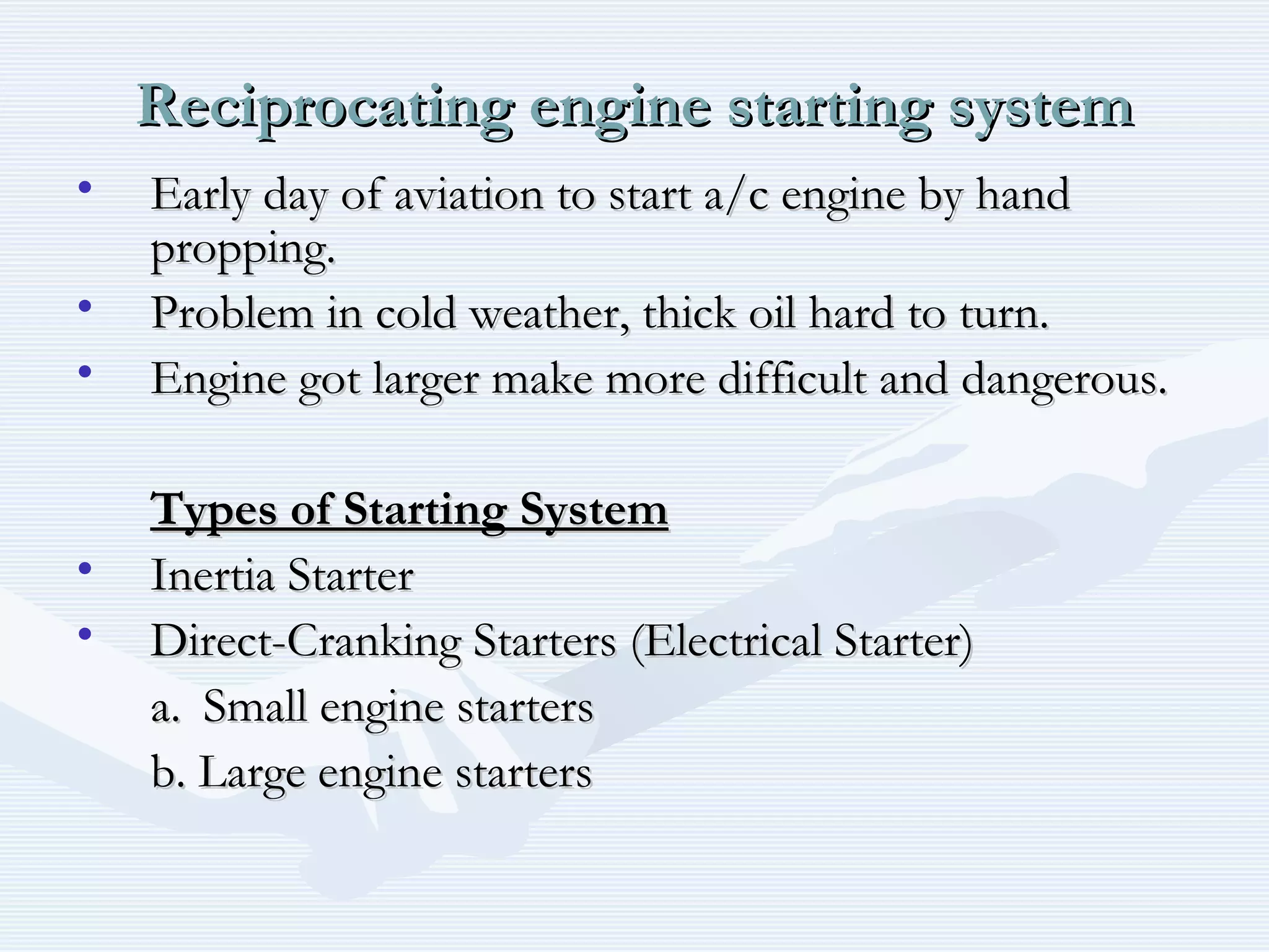 Reciprocating engine starting systemReciprocating engine starting system
• Early day of aviation to start a/c engine by handEarly day of aviation to start a/c engine by hand
propping.propping.
• Problem in cold weather, thick oil hard to turn.Problem in cold weather, thick oil hard to turn.
• Engine got larger make more difficult and dangerous.Engine got larger make more difficult and dangerous.
Types of Starting SystemTypes of Starting System
• Inertia StarterInertia Starter
• Direct-Cranking Starters (Electrical Starter)Direct-Cranking Starters (Electrical Starter)
a.a. Small engine startersSmall engine starters
b. Large engine startersb. Large engine starters
 