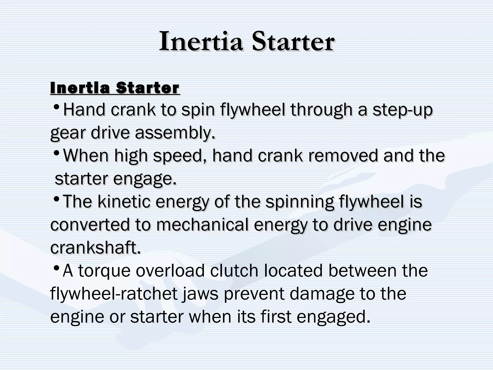 Inertia StarterInertia Starter
Inertia StarterInertia Starter
•Hand crank to spin flywheel through a step-upHand crank to spin flywheel through a step-up
gear drive assembly.gear drive assembly.
•When high speed, hand crank removed and theWhen high speed, hand crank removed and the
starter engage.starter engage.
•The kinetic energy of the spinning flywheel isThe kinetic energy of the spinning flywheel is
converted to mechanical energy to drive engineconverted to mechanical energy to drive engine
crankshaft.crankshaft.
•A torque overload clutch located between the
flywheel-ratchet jaws prevent damage to the
engine or starter when its first engaged.
 