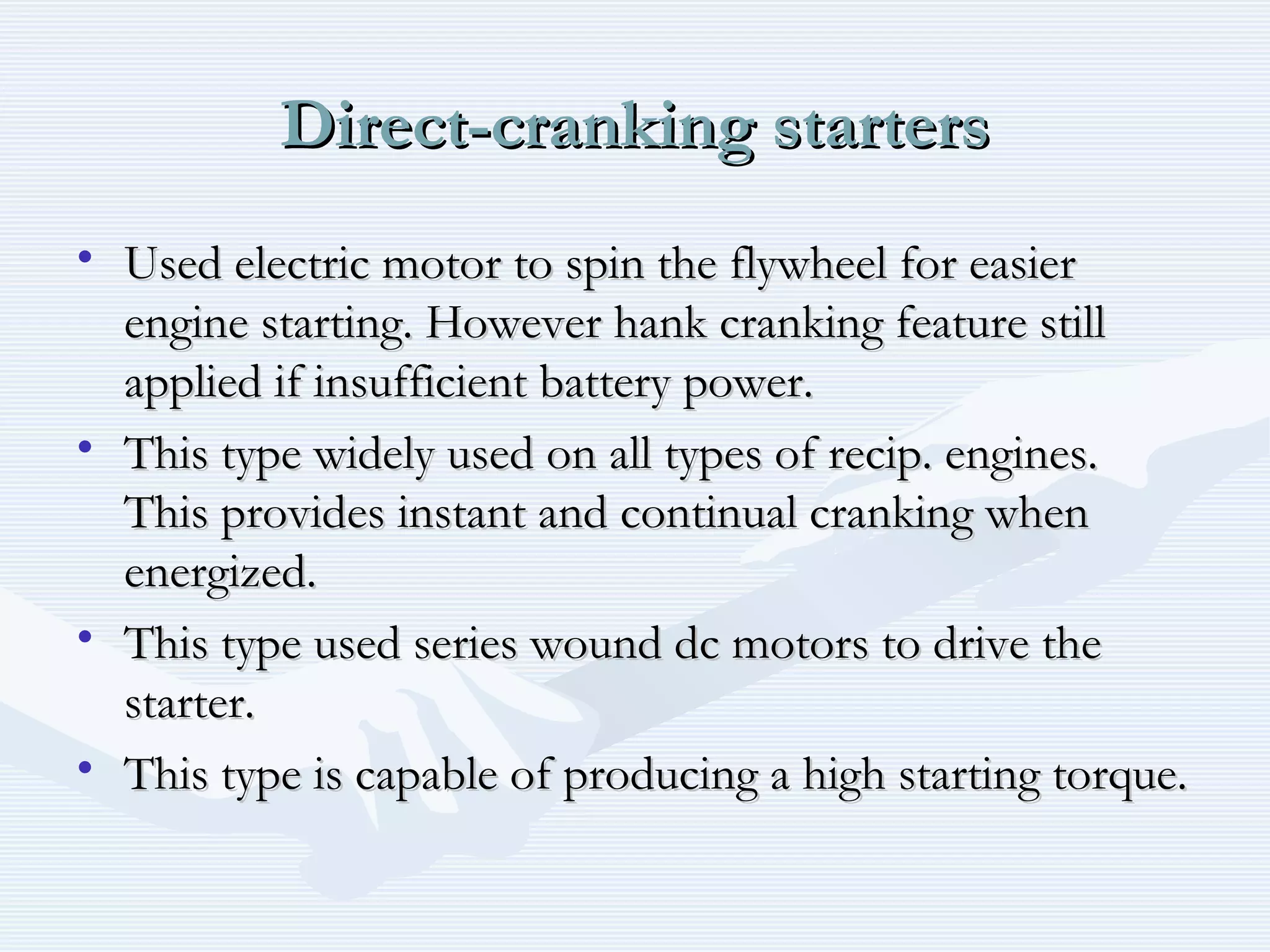 Direct-cranking startersDirect-cranking starters
• Used electric motor to spin the flywheel for easierUsed electric motor to spin the flywheel for easier
engine starting. However hank cranking feature stillengine starting. However hank cranking feature still
applied if insufficient battery power.applied if insufficient battery power.
• This type widely used on all types of recip. engines.This type widely used on all types of recip. engines.
This provides instant and continual cranking whenThis provides instant and continual cranking when
energized.energized.
• This type used series wound dc motors to drive theThis type used series wound dc motors to drive the
starter.starter.
• This type is capable of producing a high starting torque.This type is capable of producing a high starting torque.
 