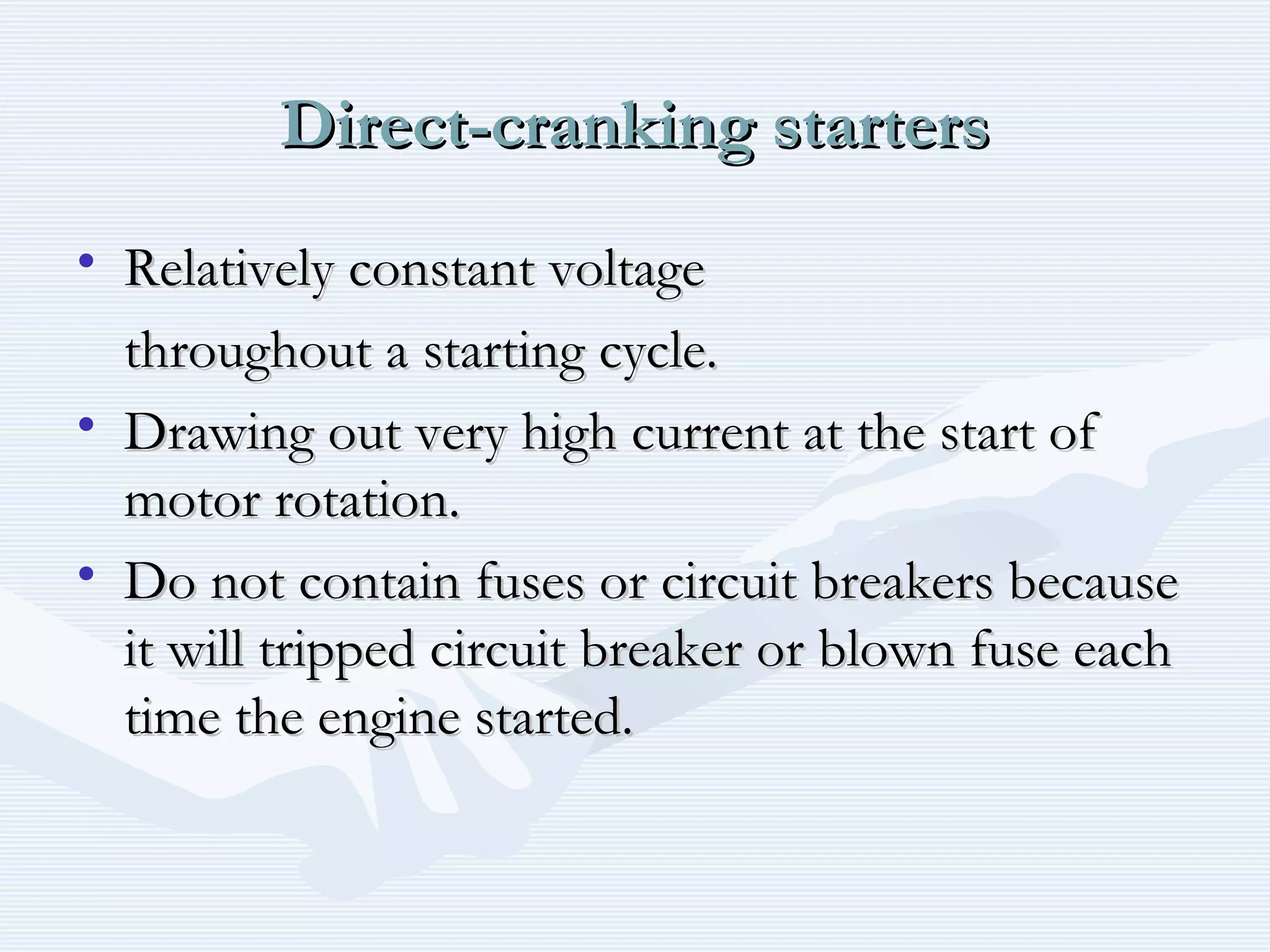 Direct-cranking startersDirect-cranking starters
• Relatively constant voltageRelatively constant voltage
throughout a starting cycle.throughout a starting cycle.
• Drawing out very high current at the start ofDrawing out very high current at the start of
motor rotation.motor rotation.
• Do not contain fuses or circuit breakers becauseDo not contain fuses or circuit breakers because
it will tripped circuit breaker or blown fuse eachit will tripped circuit breaker or blown fuse each
time the engine started.time the engine started.
 