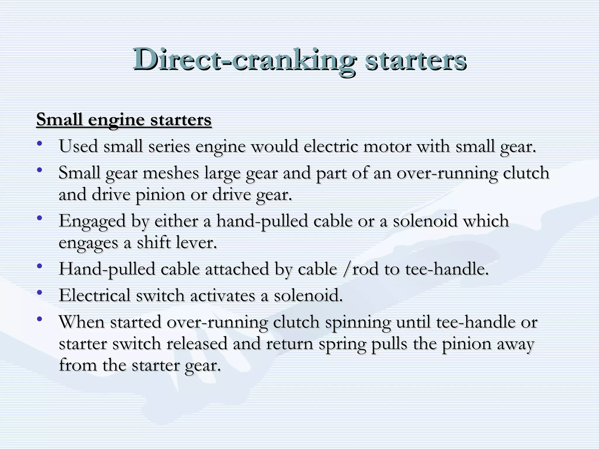 Direct-cranking startersDirect-cranking starters
Small engine startersSmall engine starters
• Used small series engine would electric motor with small gear.Used small series engine would electric motor with small gear.
• Small gear meshes large gear and part of an over-running clutchSmall gear meshes large gear and part of an over-running clutch
and drive pinion or drive gear.and drive pinion or drive gear.
• Engaged by either a hand-pulled cable or a solenoid whichEngaged by either a hand-pulled cable or a solenoid which
engages a shift lever.engages a shift lever.
• Hand-pulled cable attached by cable /rod to tee-handle.Hand-pulled cable attached by cable /rod to tee-handle.
• Electrical switch activates a solenoid.Electrical switch activates a solenoid.
• When started over-running clutch spinning until tee-handle orWhen started over-running clutch spinning until tee-handle or
starter switch released and return spring pulls the pinion awaystarter switch released and return spring pulls the pinion away
from the starter gear.from the starter gear.
 