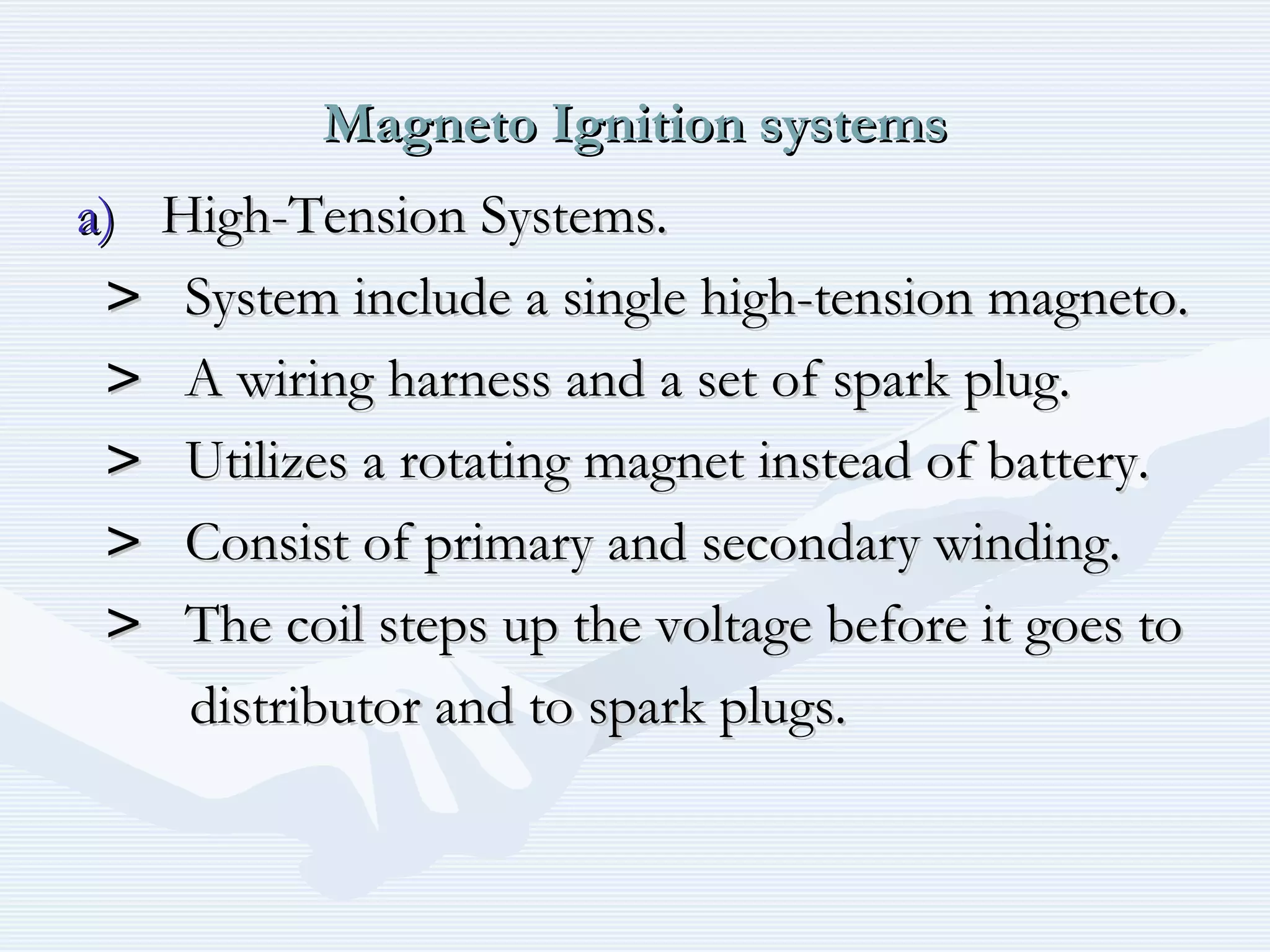 Magneto Ignition systemsMagneto Ignition systems
a)a) High-Tension Systems.High-Tension Systems.
>> System include a single high-tension magneto.System include a single high-tension magneto.
>> A wiring harness and a set of spark plug.A wiring harness and a set of spark plug.
>> Utilizes a rotating magnet instead of battery.Utilizes a rotating magnet instead of battery.
>> Consist of primary and secondary winding.Consist of primary and secondary winding.
>> The coil steps up the voltage before it goes toThe coil steps up the voltage before it goes to
distributor and to spark plugs.distributor and to spark plugs.
 