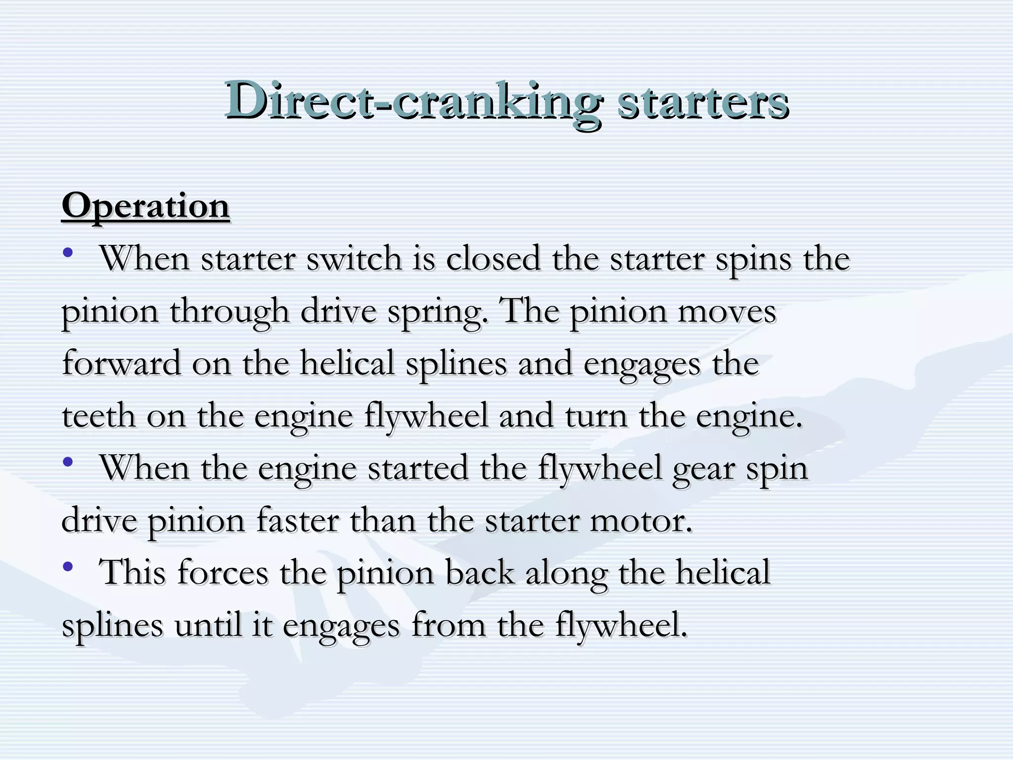 Direct-cranking startersDirect-cranking starters
OperationOperation
• When starter switch is closed the starter spins theWhen starter switch is closed the starter spins the
pinion through drive spring. The pinion movespinion through drive spring. The pinion moves
forward on the helical splines and engages theforward on the helical splines and engages the
teeth on the engine flywheel and turn the engine.teeth on the engine flywheel and turn the engine.
• When the engine started the flywheel gear spinWhen the engine started the flywheel gear spin
drive pinion faster than the starter motor.drive pinion faster than the starter motor.
• This forces the pinion back along the helicalThis forces the pinion back along the helical
splines until it engages from the flywheel.splines until it engages from the flywheel.
 