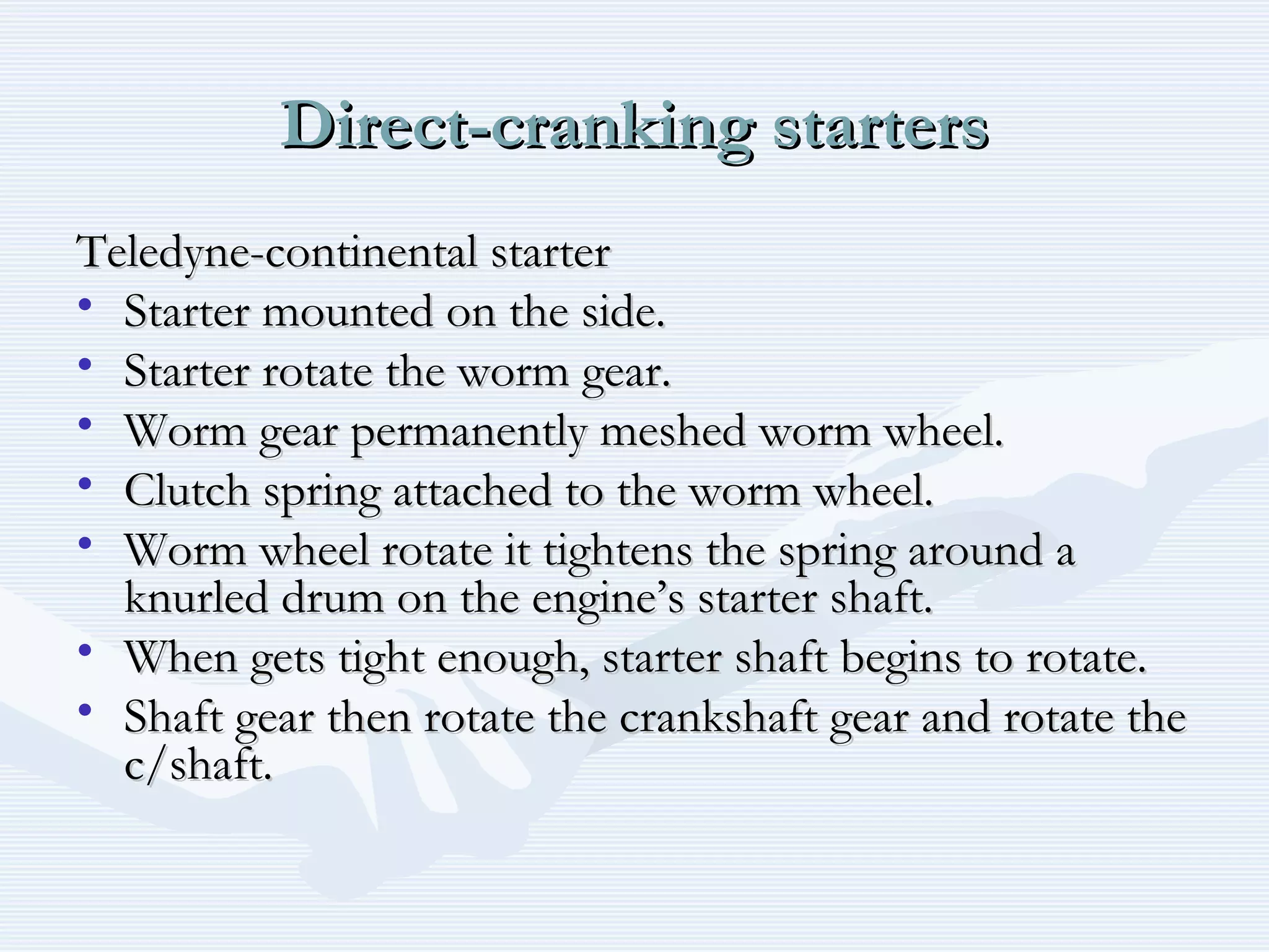 Direct-cranking startersDirect-cranking starters
Teledyne-continental starterTeledyne-continental starter
• Starter mounted on the side.Starter mounted on the side.
• Starter rotate the worm gear.Starter rotate the worm gear.
• Worm gear permanently meshed worm wheel.Worm gear permanently meshed worm wheel.
• Clutch spring attached to the worm wheel.Clutch spring attached to the worm wheel.
• Worm wheel rotate it tightens the spring around aWorm wheel rotate it tightens the spring around a
knurled drum on the engine’s starter shaft.knurled drum on the engine’s starter shaft.
• When gets tight enough, starter shaft begins to rotate.When gets tight enough, starter shaft begins to rotate.
• Shaft gear then rotate the crankshaft gear and rotate theShaft gear then rotate the crankshaft gear and rotate the
c/shaft.c/shaft.
 