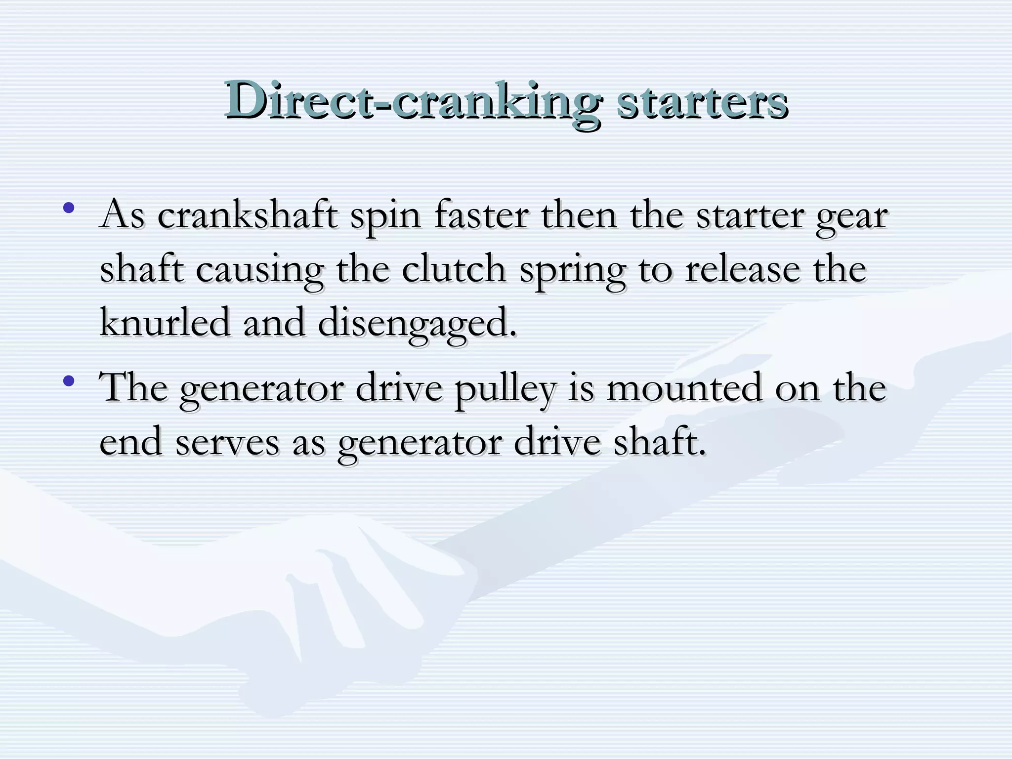 Direct-cranking startersDirect-cranking starters
• As crankshaft spin faster then the starter gearAs crankshaft spin faster then the starter gear
shaft causing the clutch spring to release theshaft causing the clutch spring to release the
knurled and disengaged.knurled and disengaged.
• The generator drive pulley is mounted on theThe generator drive pulley is mounted on the
end serves as generator drive shaft.end serves as generator drive shaft.
 