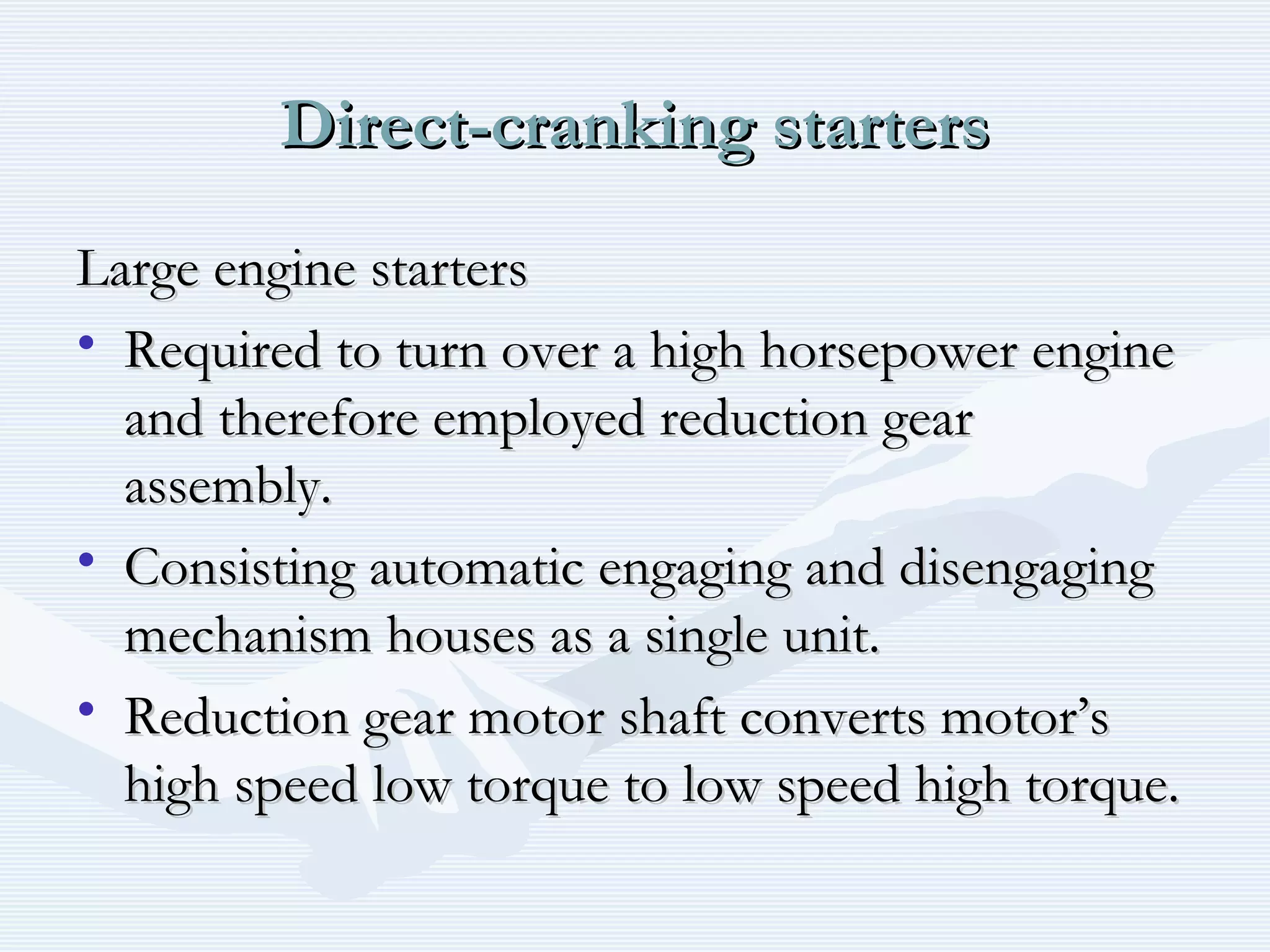 Direct-cranking startersDirect-cranking starters
Large engine startersLarge engine starters
• Required to turn over a high horsepower engineRequired to turn over a high horsepower engine
and therefore employed reduction gearand therefore employed reduction gear
assembly.assembly.
• Consisting automatic engaging and disengagingConsisting automatic engaging and disengaging
mechanism houses as a single unit.mechanism houses as a single unit.
• Reduction gear motor shaft converts motor’sReduction gear motor shaft converts motor’s
high speed low torque to low speed high torque.high speed low torque to low speed high torque.
 