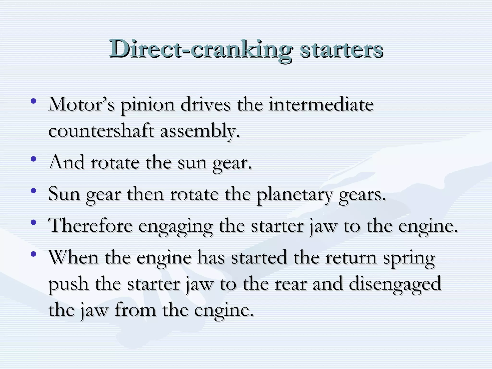 Direct-cranking startersDirect-cranking starters
• Motor’s pinion drives the intermediateMotor’s pinion drives the intermediate
countershaft assembly.countershaft assembly.
• And rotate the sun gear.And rotate the sun gear.
• Sun gear then rotate the planetary gears.Sun gear then rotate the planetary gears.
• Therefore engaging the starter jaw to the engine.Therefore engaging the starter jaw to the engine.
• When the engine has started the return springWhen the engine has started the return spring
push the starter jaw to the rear and disengagedpush the starter jaw to the rear and disengaged
the jaw from the engine.the jaw from the engine.
 