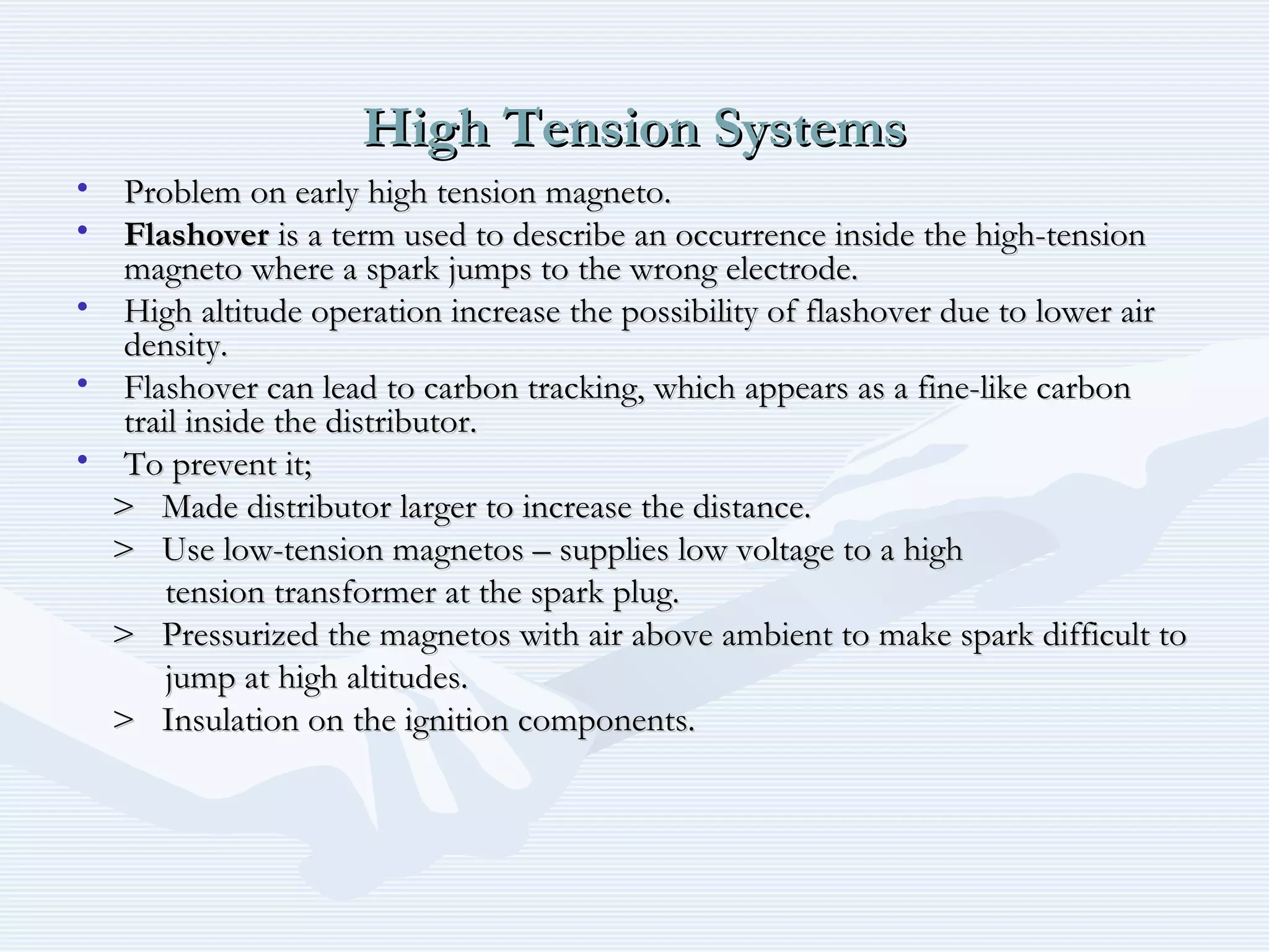 High Tension SystemsHigh Tension Systems
• Problem on early high tension magneto.Problem on early high tension magneto.
• FlashoverFlashover is a term used to describe an occurrence inside the high-tensionis a term used to describe an occurrence inside the high-tension
magneto where a spark jumps to the wrong electrode.magneto where a spark jumps to the wrong electrode.
• High altitude operation increase the possibility of flashover due to lower airHigh altitude operation increase the possibility of flashover due to lower air
density.density.
• Flashover can lead to carbon tracking, which appears as a fine-like carbonFlashover can lead to carbon tracking, which appears as a fine-like carbon
trail inside the distributor.trail inside the distributor.
• To prevent it;To prevent it;
> Made distributor larger to increase the distance.> Made distributor larger to increase the distance.
> Use low-tension magnetos – supplies low voltage to a high> Use low-tension magnetos – supplies low voltage to a high
tension transformer at the spark plug.tension transformer at the spark plug.
> Pressurized the magnetos with air above ambient to make spark difficult to> Pressurized the magnetos with air above ambient to make spark difficult to
jump at high altitudes.jump at high altitudes.
> Insulation on the ignition components.> Insulation on the ignition components.
 