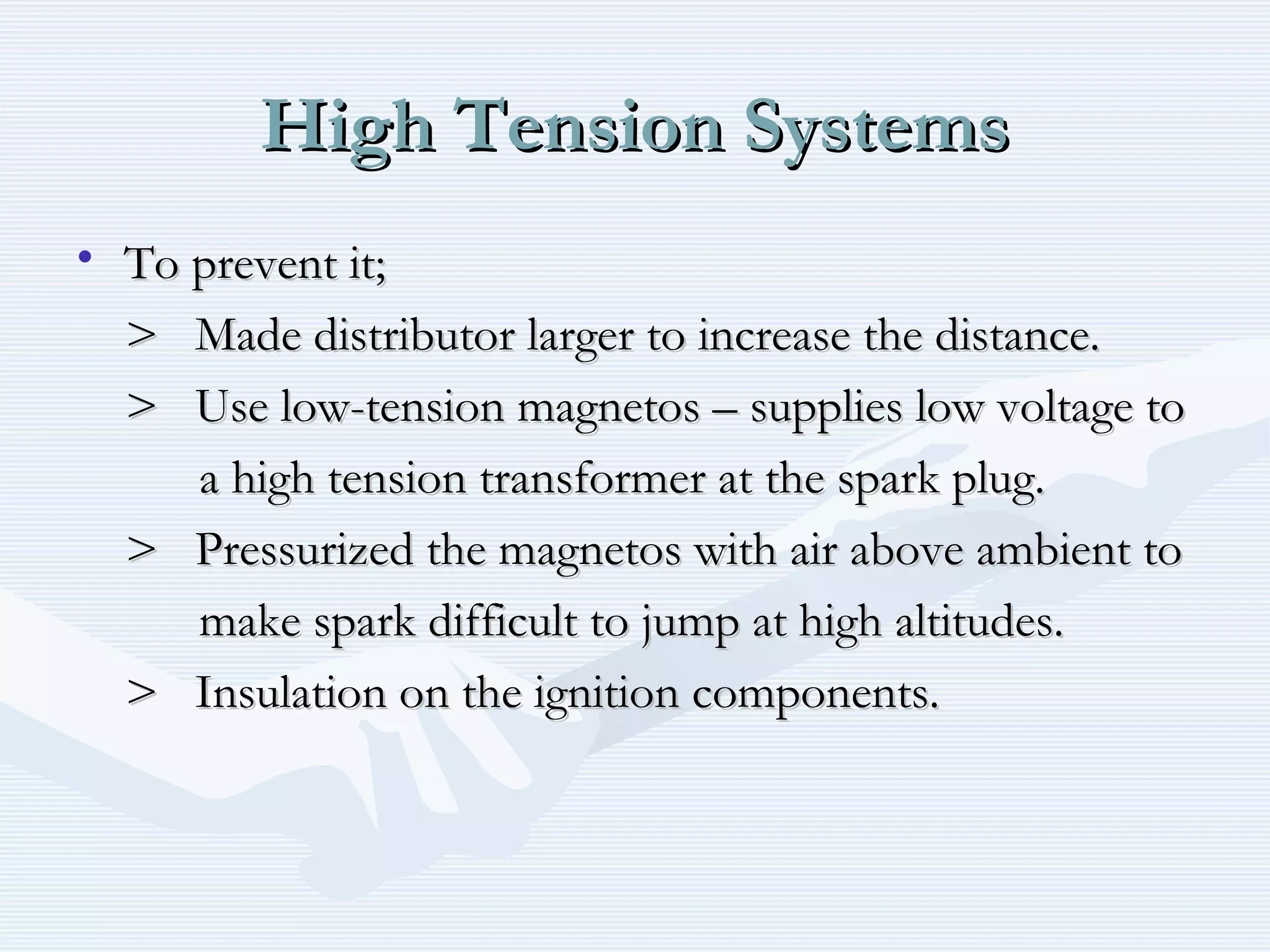 High Tension SystemsHigh Tension Systems
• To prevent it;To prevent it;
> Made distributor larger to increase the distance.> Made distributor larger to increase the distance.
> Use low-tension magnetos – supplies low voltage to> Use low-tension magnetos – supplies low voltage to
a high tension transformer at the spark plug.a high tension transformer at the spark plug.
> Pressurized the magnetos with air above ambient to> Pressurized the magnetos with air above ambient to
make spark difficult to jump at high altitudes.make spark difficult to jump at high altitudes.
> Insulation on the ignition components.> Insulation on the ignition components.
 