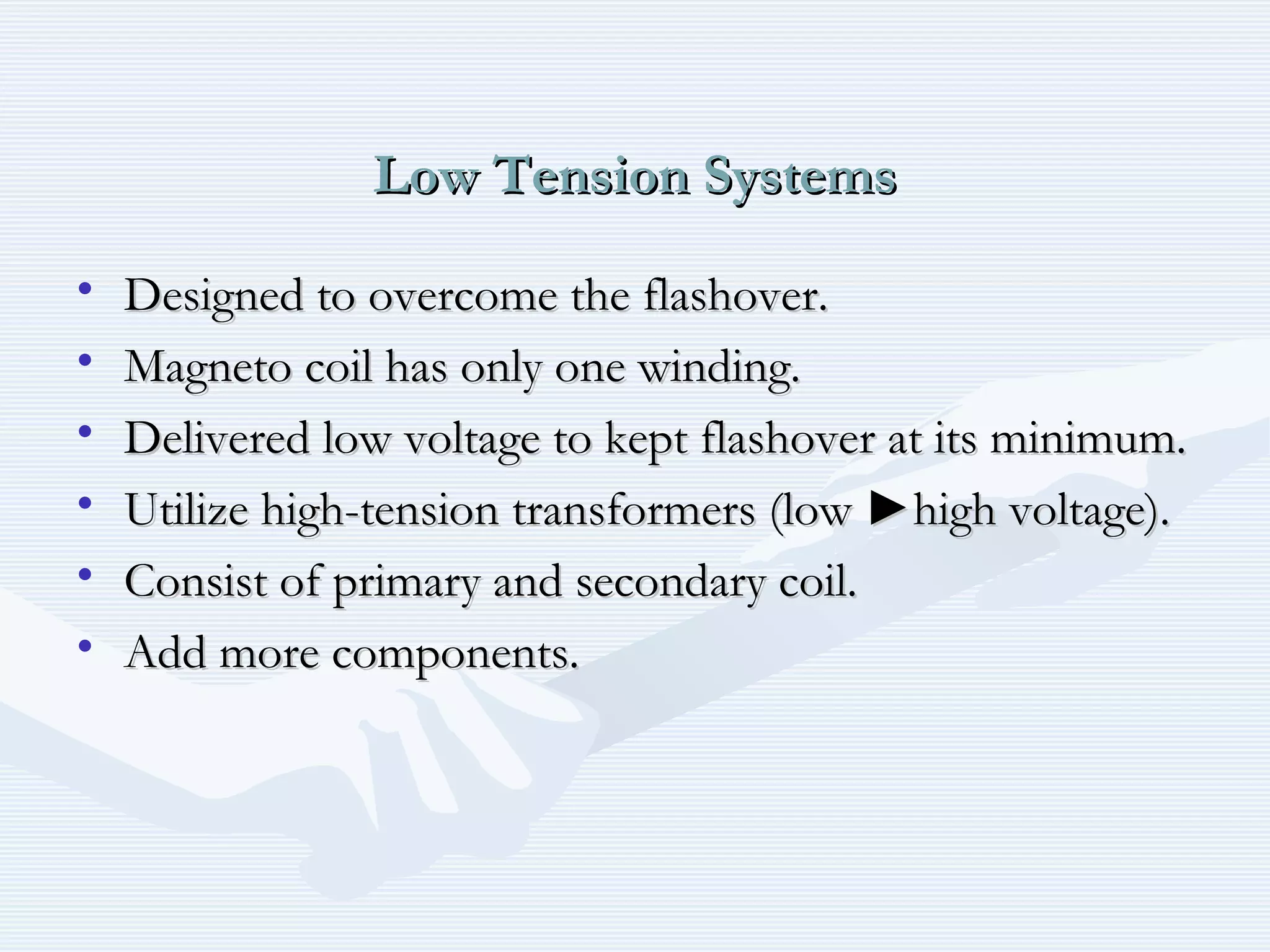 Low Tension SystemsLow Tension Systems
• Designed to overcome the flashover.Designed to overcome the flashover.
• Magneto coil has only one winding.Magneto coil has only one winding.
• Delivered low voltage to kept flashover at its minimum.Delivered low voltage to kept flashover at its minimum.
• Utilize high-tension transformers (low ►high voltage).Utilize high-tension transformers (low ►high voltage).
• Consist of primary and secondary coil.Consist of primary and secondary coil.
• Add more components.Add more components.
 