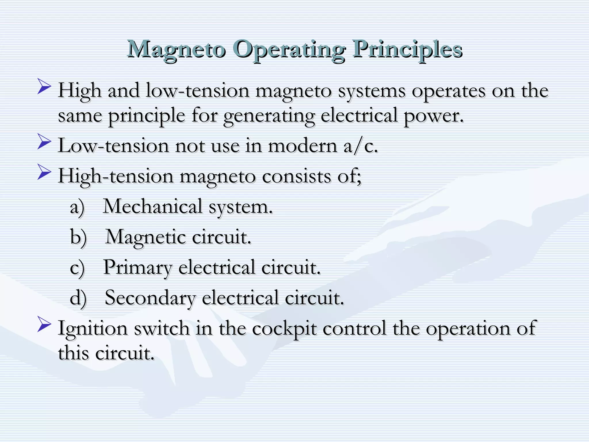 Magneto Operating PrinciplesMagneto Operating Principles
 High and low-tension magneto systems operates on theHigh and low-tension magneto systems operates on the
same principle for generating electrical power.same principle for generating electrical power.
 Low-tension not use in modern a/c.Low-tension not use in modern a/c.
 High-tension magneto consists of;High-tension magneto consists of;
a) Mechanical system.a) Mechanical system.
b) Magnetic circuit.b) Magnetic circuit.
c) Primary electrical circuit.c) Primary electrical circuit.
d) Secondary electrical circuit.d) Secondary electrical circuit.
 Ignition switch in the cockpit control the operation ofIgnition switch in the cockpit control the operation of
this circuit.this circuit.
 