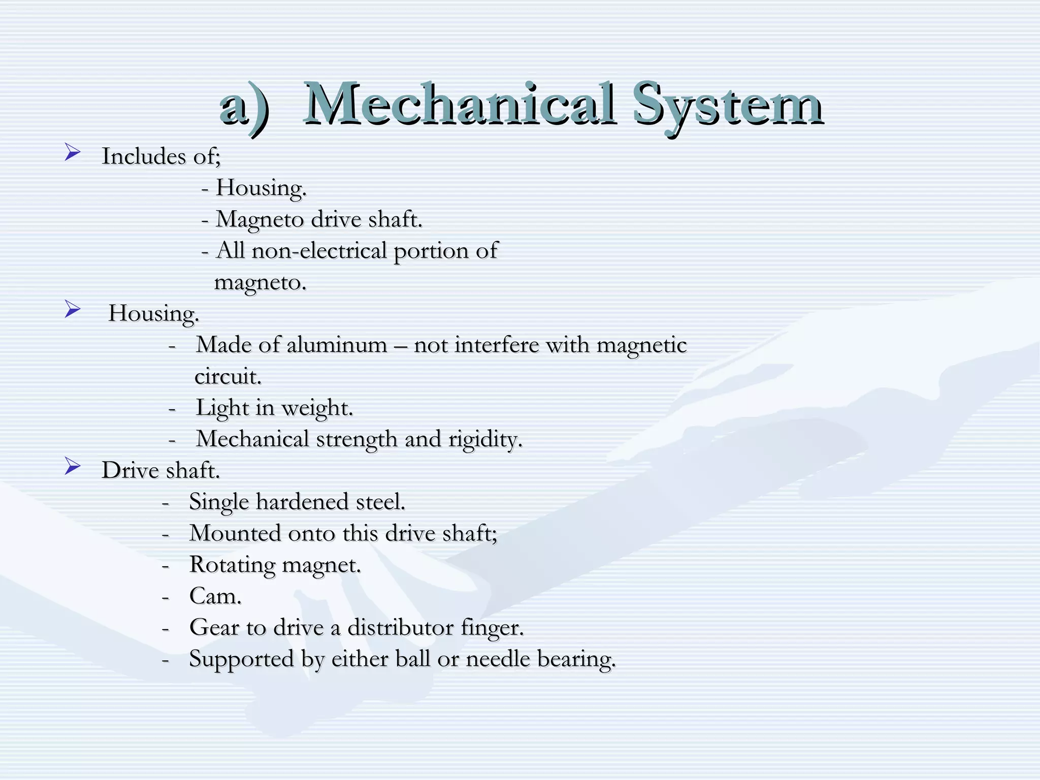 a) Mechanical Systema) Mechanical System
 Includes of;Includes of;
- Housing.- Housing.
- Magneto drive shaft.- Magneto drive shaft.
- All non-electrical portion of- All non-electrical portion of
magneto.magneto.
 Housing.Housing.
- Made of aluminum – not interfere with magnetic- Made of aluminum – not interfere with magnetic
circuit.circuit.
- Light in weight.- Light in weight.
- Mechanical strength and rigidity.- Mechanical strength and rigidity.
 Drive shaft.Drive shaft.
- Single hardened steel.- Single hardened steel.
- Mounted onto this drive shaft;- Mounted onto this drive shaft;
- Rotating magnet.- Rotating magnet.
- Cam.- Cam.
- Gear to drive a distributor finger.- Gear to drive a distributor finger.
- Supported by either ball or needle bearing.- Supported by either ball or needle bearing.
 