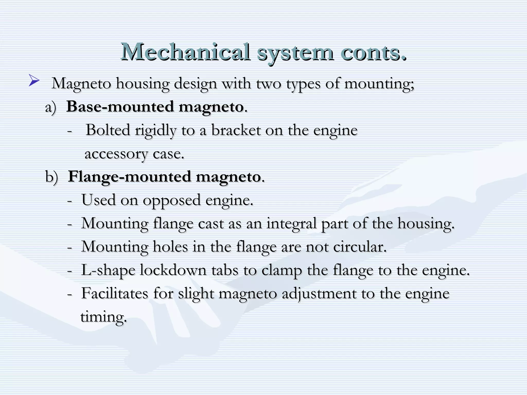 Mechanical system conts.Mechanical system conts.
 Magneto housing design with two types of mounting;Magneto housing design with two types of mounting;
a)a) Base-mounted magnetoBase-mounted magneto..
- Bolted rigidly to a bracket on the engine- Bolted rigidly to a bracket on the engine
accessory case.accessory case.
b)b) Flange-mounted magnetoFlange-mounted magneto..
- Used on opposed engine.- Used on opposed engine.
- Mounting flange cast as an integral part of the housing.- Mounting flange cast as an integral part of the housing.
- Mounting holes in the flange are not circular.- Mounting holes in the flange are not circular.
- L-shape lockdown tabs to clamp the flange to the engine.- L-shape lockdown tabs to clamp the flange to the engine.
- Facilitates for slight magneto adjustment to the engine- Facilitates for slight magneto adjustment to the engine
timing.timing.
 