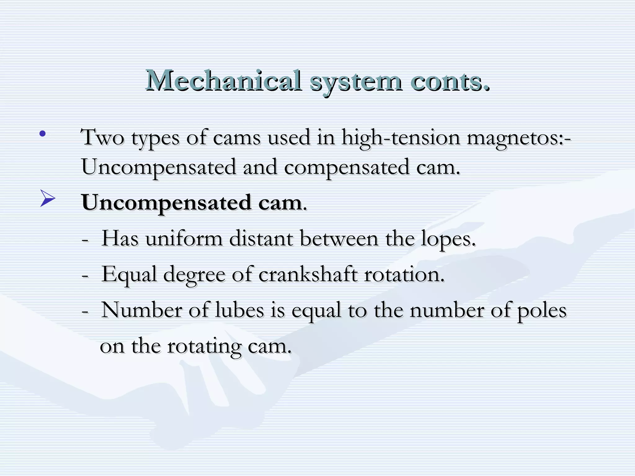 Mechanical system conts.Mechanical system conts.
• Two types of cams used in high-tension magnetos:-Two types of cams used in high-tension magnetos:-
Uncompensated and compensated cam.Uncompensated and compensated cam.
 Uncompensated camUncompensated cam..
- Has uniform distant between the lopes.- Has uniform distant between the lopes.
- Equal degree of crankshaft rotation.- Equal degree of crankshaft rotation.
- Number of lubes is equal to the number of poles- Number of lubes is equal to the number of poles
on the rotating cam.on the rotating cam.
 