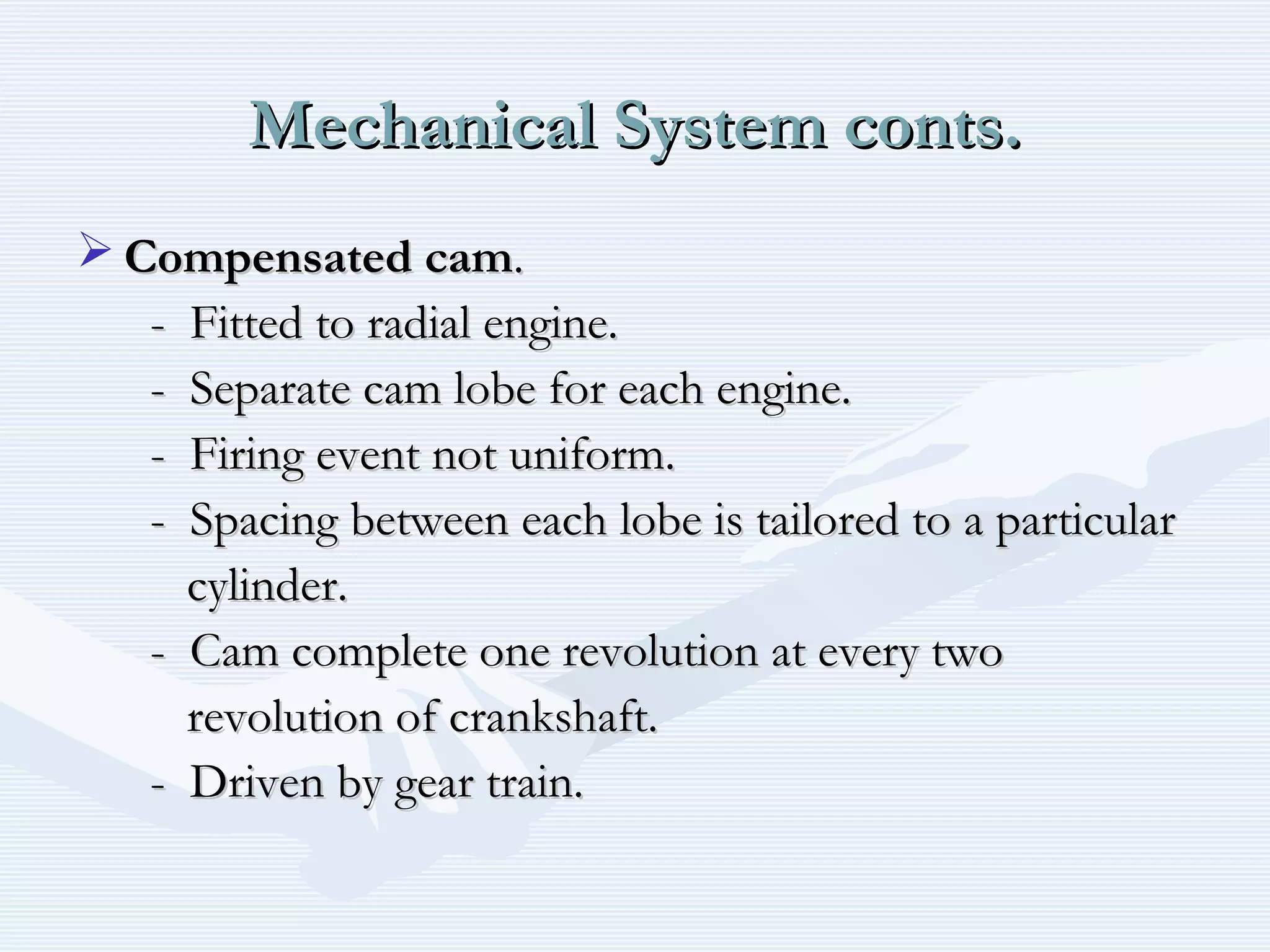 Mechanical System conts.Mechanical System conts.
 Compensated camCompensated cam..
- Fitted to radial engine.- Fitted to radial engine.
- Separate cam lobe for each engine.- Separate cam lobe for each engine.
- Firing event not uniform.- Firing event not uniform.
- Spacing between each lobe is tailored to a particular- Spacing between each lobe is tailored to a particular
cylinder.cylinder.
- Cam complete one revolution at every two- Cam complete one revolution at every two
revolution of crankshaft.revolution of crankshaft.
- Driven by gear train.- Driven by gear train.
 