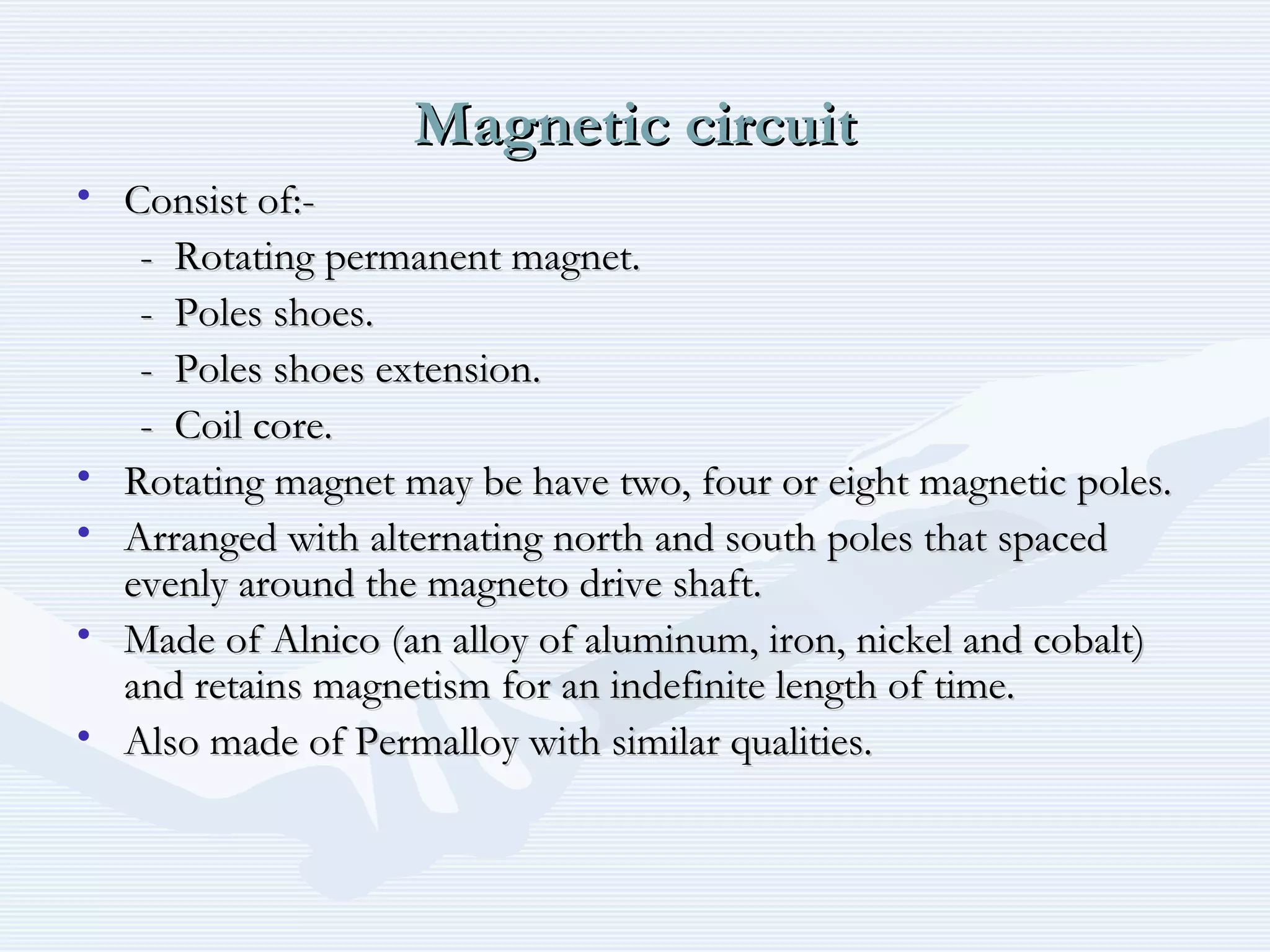 Magnetic circuitMagnetic circuit
• Consist of:-Consist of:-
- Rotating permanent magnet.- Rotating permanent magnet.
- Poles shoes.- Poles shoes.
- Poles shoes extension.- Poles shoes extension.
- Coil core.- Coil core.
• Rotating magnet may be have two, four or eight magnetic poles.Rotating magnet may be have two, four or eight magnetic poles.
• Arranged with alternating north and south poles that spacedArranged with alternating north and south poles that spaced
evenly around the magneto drive shaft.evenly around the magneto drive shaft.
• Made of Alnico (an alloy of aluminum, iron, nickel and cobalt)Made of Alnico (an alloy of aluminum, iron, nickel and cobalt)
and retains magnetism for an indefinite length of time.and retains magnetism for an indefinite length of time.
• Also made of Permalloy with similar qualities.Also made of Permalloy with similar qualities.
 