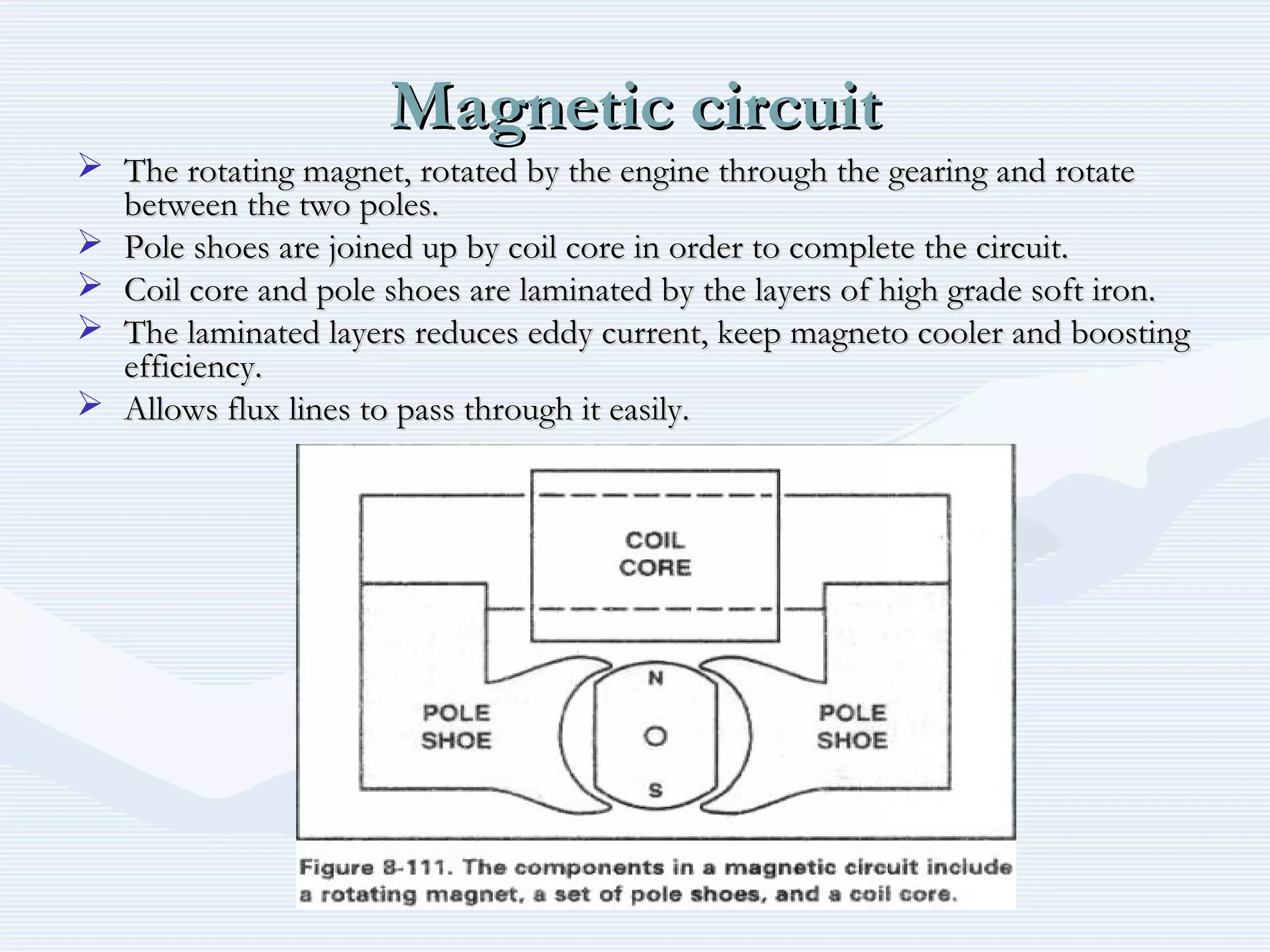 Magnetic circuitMagnetic circuit
 The rotating magnet, rotated by the engine through the gearing and rotateThe rotating magnet, rotated by the engine through the gearing and rotate
between the two poles.between the two poles.
 Pole shoes are joined up by coil core in order to complete the circuit.Pole shoes are joined up by coil core in order to complete the circuit.
 Coil core and pole shoes are laminated by the layers of high grade soft iron.Coil core and pole shoes are laminated by the layers of high grade soft iron.
 The laminated layers reduces eddy current, keep magneto cooler and boostingThe laminated layers reduces eddy current, keep magneto cooler and boosting
efficiency.efficiency.
 Allows flux lines to pass through it easily.Allows flux lines to pass through it easily.
 