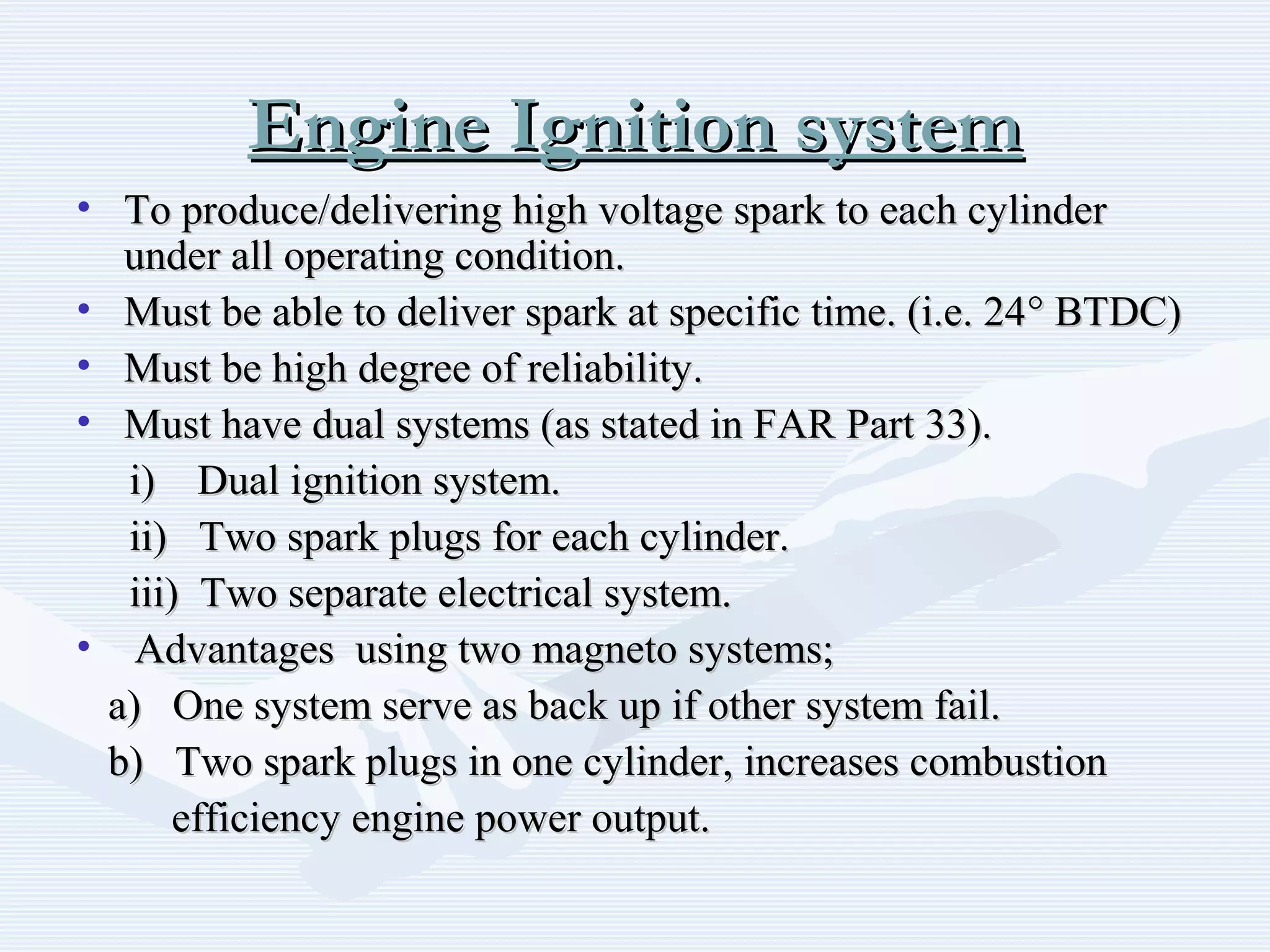 Engine Ignition systemEngine Ignition system
• To produce/delivering high voltage spark to each cylinderTo produce/delivering high voltage spark to each cylinder
under all operating condition.under all operating condition.
• Must be able to deliver spark at specific time. (i.e. 24Must be able to deliver spark at specific time. (i.e. 24°° BTDC)BTDC)
• Must be high degree of reliability.Must be high degree of reliability.
• Must have dual systems (as stated in FAR Part 33).Must have dual systems (as stated in FAR Part 33).
i) Dual ignition system.i) Dual ignition system.
ii) Two spark plugs for each cylinder.ii) Two spark plugs for each cylinder.
iii) Two separate electrical system.iii) Two separate electrical system.
• Advantages using two magneto systems;Advantages using two magneto systems;
a) One system serve as back up if other system fail.a) One system serve as back up if other system fail.
b) Two spark plugs in one cylinder, increases combustionb) Two spark plugs in one cylinder, increases combustion
efficiency engine power output.efficiency engine power output.
 