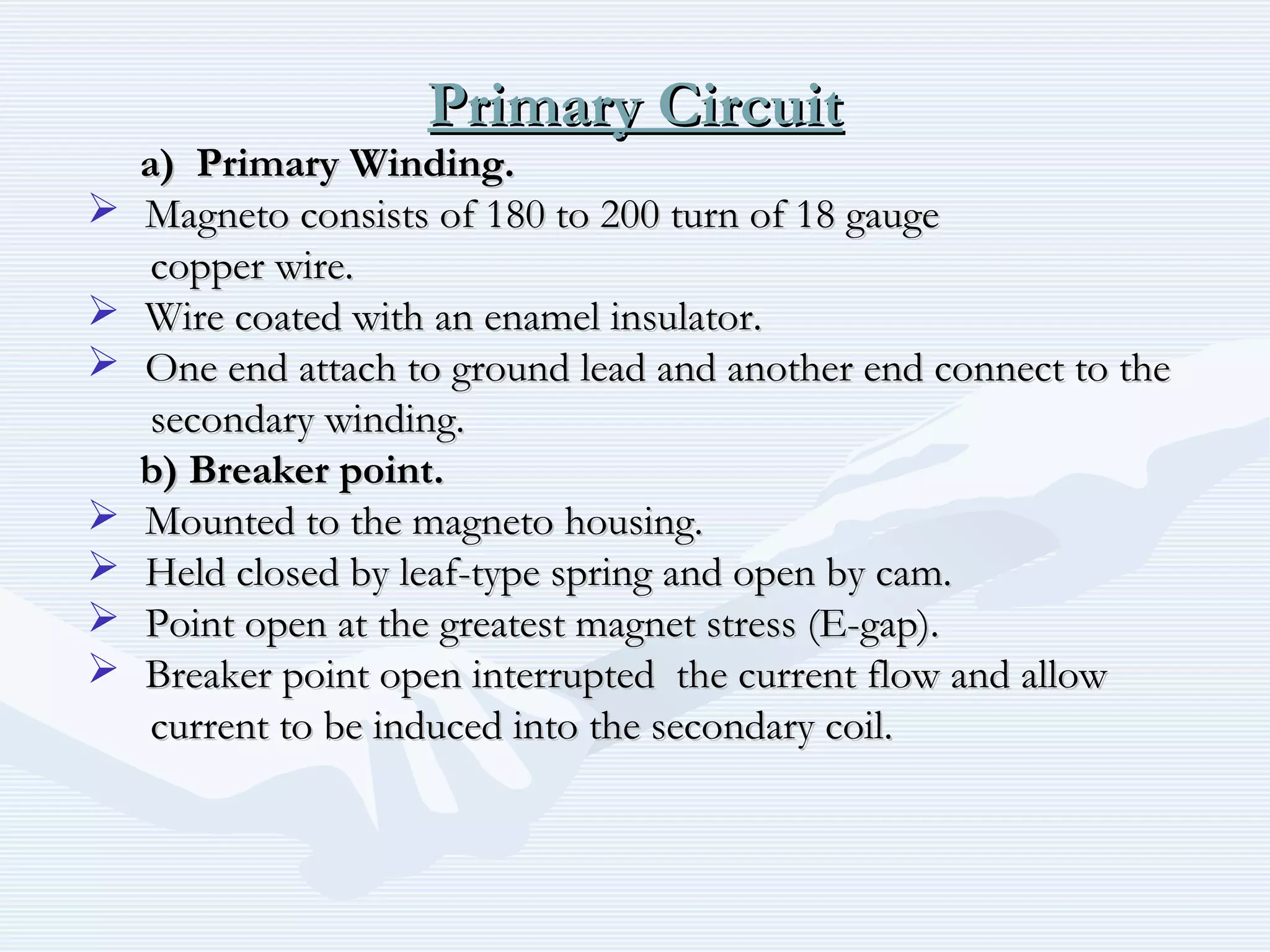 Primary CircuitPrimary Circuit
a) Primary Winding.a) Primary Winding.
 Magneto consists of 180 to 200 turn of 18 gaugeMagneto consists of 180 to 200 turn of 18 gauge
copper wire.copper wire.
 Wire coated with an enamel insulator.Wire coated with an enamel insulator.
 One end attach to ground lead and another end connect to theOne end attach to ground lead and another end connect to the
secondary winding.secondary winding.
b) Breaker point.b) Breaker point.
 Mounted to the magneto housing.Mounted to the magneto housing.
 Held closed by leaf-type spring and open by cam.Held closed by leaf-type spring and open by cam.
 Point open at the greatest magnet stress (E-gap).Point open at the greatest magnet stress (E-gap).
 Breaker point open interrupted the current flow and allowBreaker point open interrupted the current flow and allow
current to be induced into the secondary coil.current to be induced into the secondary coil.
 