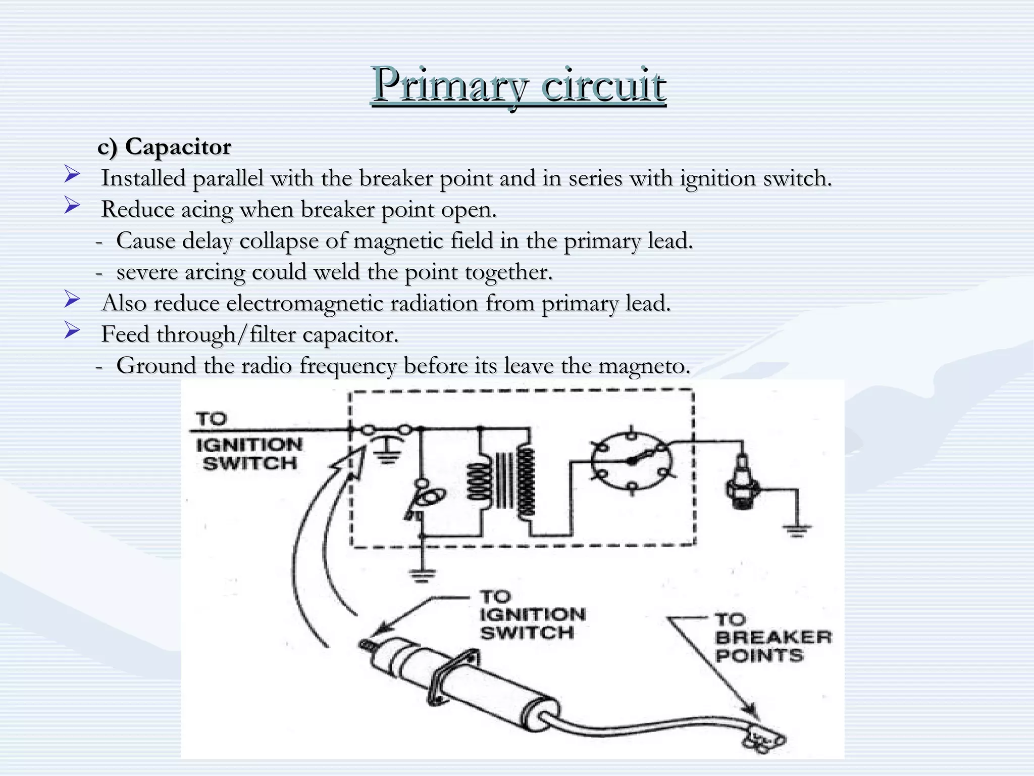 Primary circuitPrimary circuit
c) Capacitorc) Capacitor
 Installed parallel with the breaker point and in series with ignition switch.Installed parallel with the breaker point and in series with ignition switch.
 Reduce acing when breaker point open.Reduce acing when breaker point open.
- Cause delay collapse of magnetic field in the primary lead.- Cause delay collapse of magnetic field in the primary lead.
- severe arcing could weld the point together.- severe arcing could weld the point together.
 Also reduce electromagnetic radiation from primary lead.Also reduce electromagnetic radiation from primary lead.
 Feed through/filter capacitor.Feed through/filter capacitor.
- Ground the radio frequency before its leave the magneto.- Ground the radio frequency before its leave the magneto.
 