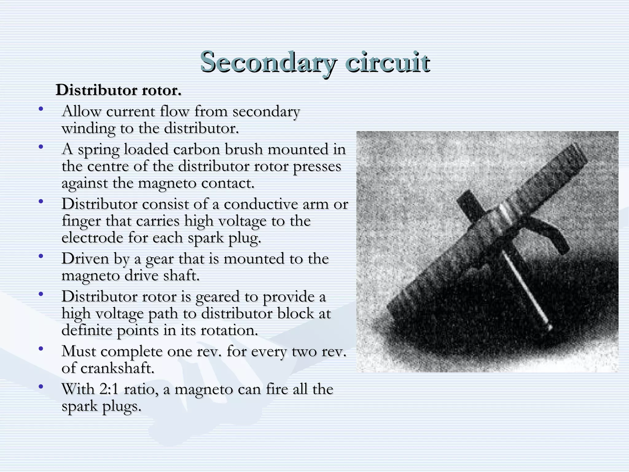 Secondary circuitSecondary circuit
Distributor rotor.Distributor rotor.
• Allow current flow from secondaryAllow current flow from secondary
winding to the distributor.winding to the distributor.
• A spring loaded carbon brush mounted inA spring loaded carbon brush mounted in
the centre of the distributor rotor pressesthe centre of the distributor rotor presses
against the magneto contact.against the magneto contact.
• Distributor consist of a conductive arm orDistributor consist of a conductive arm or
finger that carries high voltage to thefinger that carries high voltage to the
electrode for each spark plug.electrode for each spark plug.
• Driven by a gear that is mounted to theDriven by a gear that is mounted to the
magneto drive shaft.magneto drive shaft.
• Distributor rotor is geared to provide aDistributor rotor is geared to provide a
high voltage path to distributor block athigh voltage path to distributor block at
definite points in its rotation.definite points in its rotation.
• Must complete one rev. for every two rev.Must complete one rev. for every two rev.
of crankshaft.of crankshaft.
• With 2:1 ratio, a magneto can fire all theWith 2:1 ratio, a magneto can fire all the
spark plugs.spark plugs.
 
