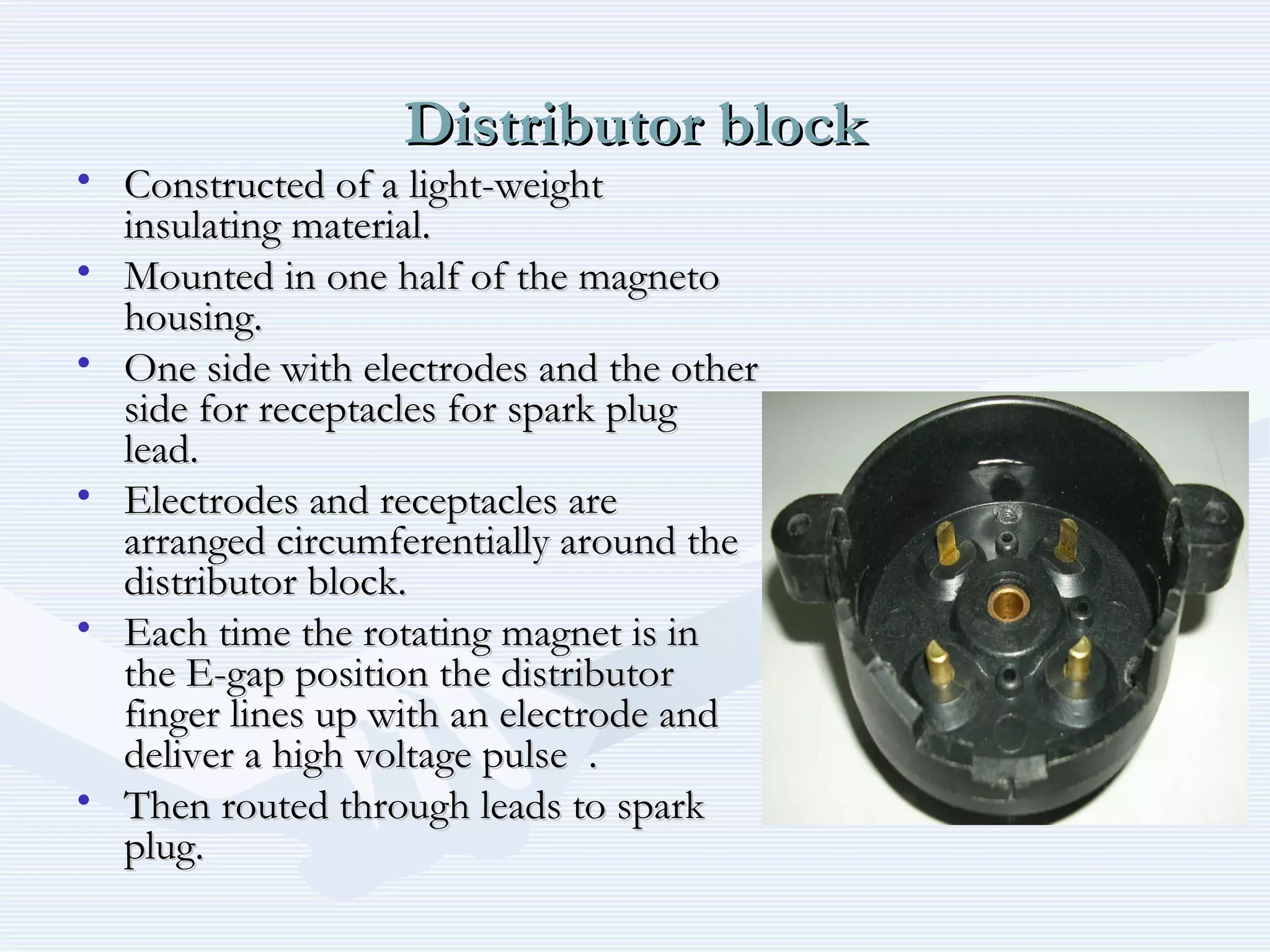 Distributor blockDistributor block
• Constructed of a light-weightConstructed of a light-weight
insulating material.insulating material.
• Mounted in one half of the magnetoMounted in one half of the magneto
housing.housing.
• One side with electrodes and the otherOne side with electrodes and the other
side for receptacles for spark plugside for receptacles for spark plug
lead.lead.
• Electrodes and receptacles areElectrodes and receptacles are
arranged circumferentially around thearranged circumferentially around the
distributor block.distributor block.
• Each time the rotating magnet is inEach time the rotating magnet is in
the E-gap position the distributorthe E-gap position the distributor
finger lines up with an electrode andfinger lines up with an electrode and
deliver a high voltage pulse .deliver a high voltage pulse .
• Then routed through leads to sparkThen routed through leads to spark
plug.plug.
 