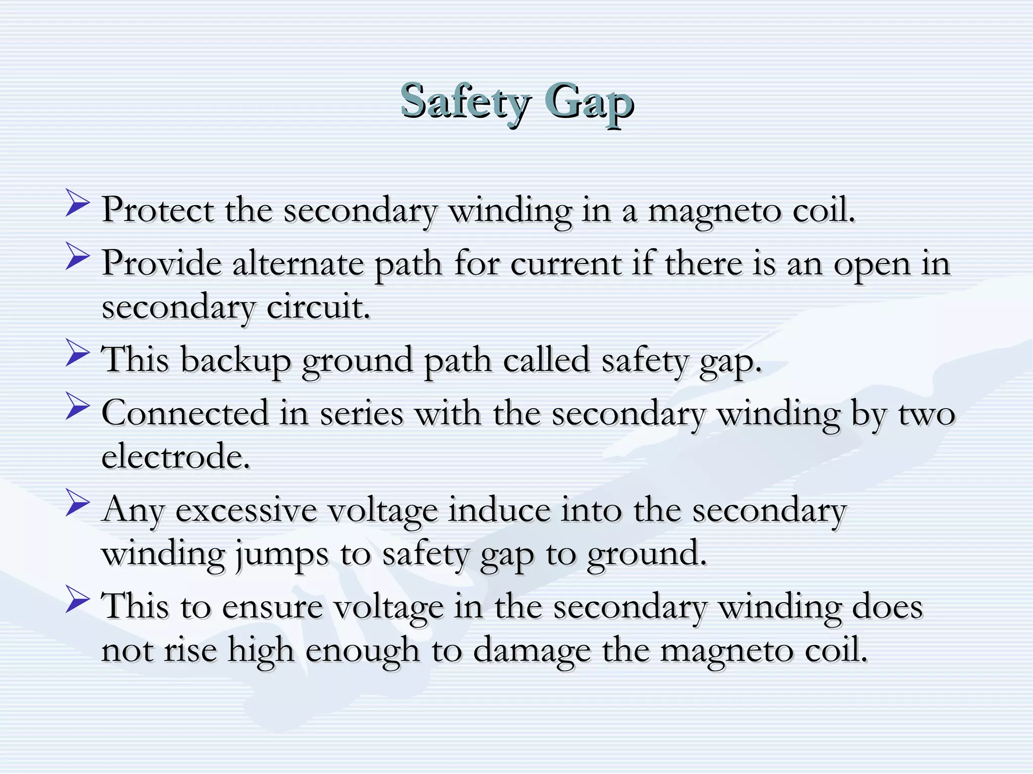 Safety GapSafety Gap
 Protect the secondary winding in a magneto coil.Protect the secondary winding in a magneto coil.
 Provide alternate path for current if there is an open inProvide alternate path for current if there is an open in
secondary circuit.secondary circuit.
 This backup ground path called safety gap.This backup ground path called safety gap.
 Connected in series with the secondary winding by twoConnected in series with the secondary winding by two
electrode.electrode.
 Any excessive voltage induce into the secondaryAny excessive voltage induce into the secondary
winding jumps to safety gap to ground.winding jumps to safety gap to ground.
 This to ensure voltage in the secondary winding doesThis to ensure voltage in the secondary winding does
not rise high enough to damage the magneto coil.not rise high enough to damage the magneto coil.
 