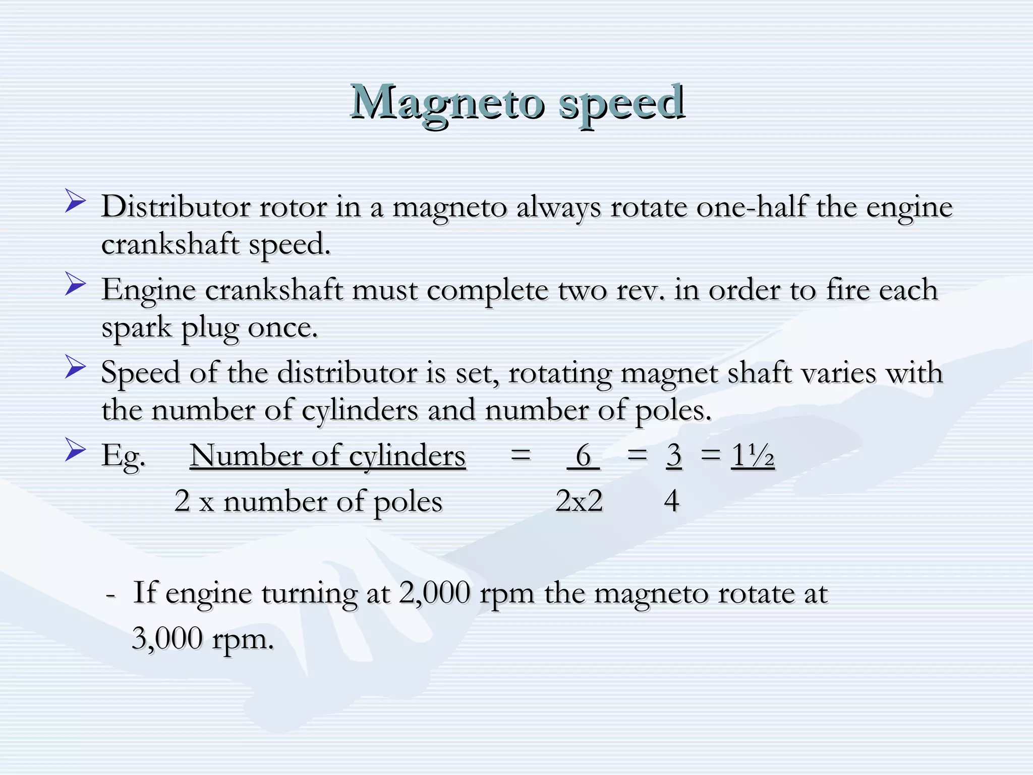 Magneto speedMagneto speed
 Distributor rotor in a magneto always rotate one-half the engineDistributor rotor in a magneto always rotate one-half the engine
crankshaft speed.crankshaft speed.
 Engine crankshaft must complete two rev. in order to fire eachEngine crankshaft must complete two rev. in order to fire each
spark plug once.spark plug once.
 Speed of the distributor is set, rotating magnet shaft varies withSpeed of the distributor is set, rotating magnet shaft varies with
the number of cylinders and number of poles.the number of cylinders and number of poles.
 Eg.Eg. Number of cylindersNumber of cylinders == 66 == 33 == 1½1½
2 x number of poles 2x2 42 x number of poles 2x2 4
- If engine turning at 2,000 rpm the magneto rotate at- If engine turning at 2,000 rpm the magneto rotate at
3,000 rpm.3,000 rpm.
 