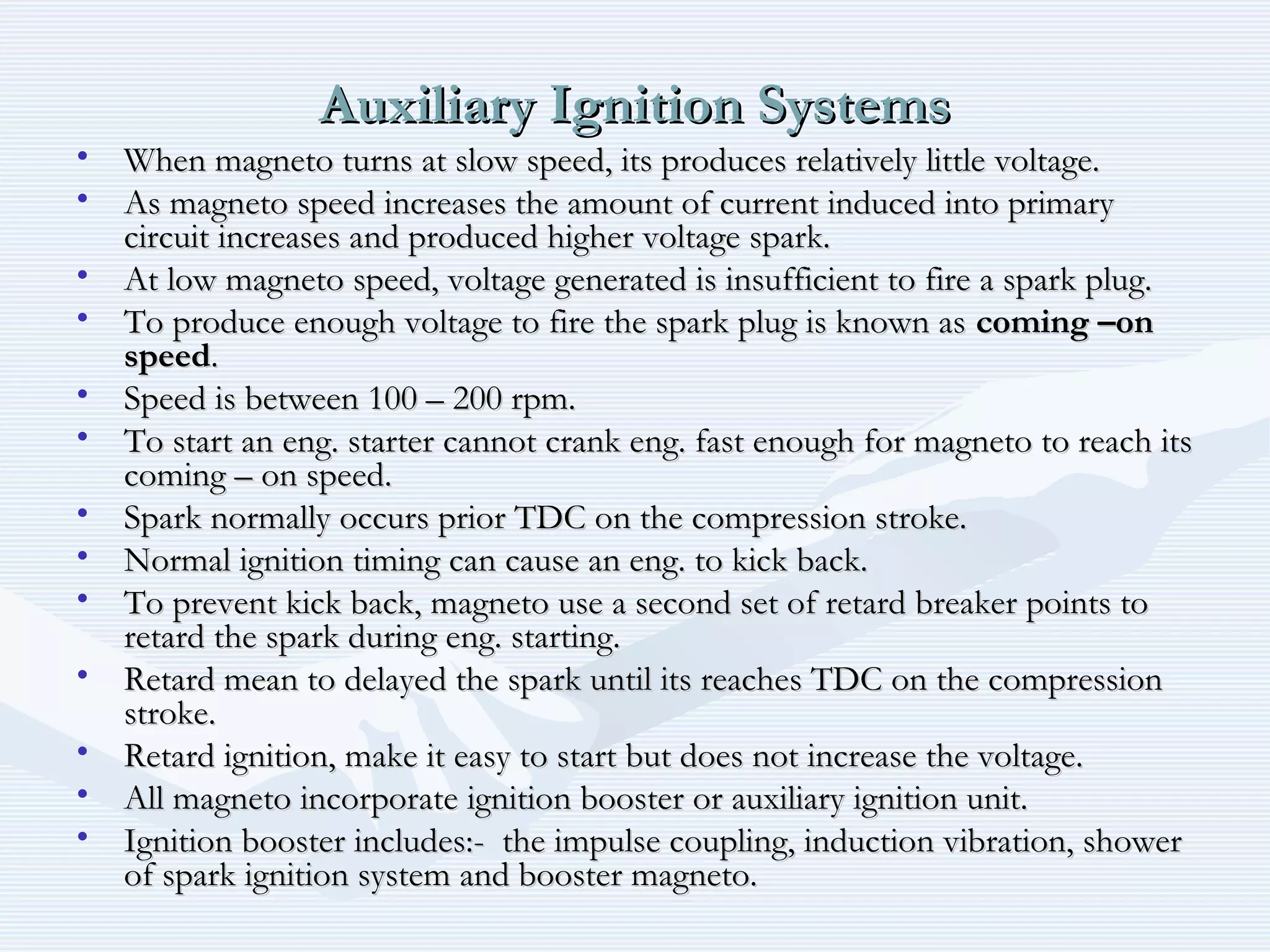 Auxiliary Ignition SystemsAuxiliary Ignition Systems
• When magneto turns at slow speed, its produces relatively little voltage.When magneto turns at slow speed, its produces relatively little voltage.
• As magneto speed increases the amount of current induced into primaryAs magneto speed increases the amount of current induced into primary
circuit increases and produced higher voltage spark.circuit increases and produced higher voltage spark.
• At low magneto speed, voltage generated is insufficient to fire a spark plug.At low magneto speed, voltage generated is insufficient to fire a spark plug.
• To produce enough voltage to fire the spark plug is known asTo produce enough voltage to fire the spark plug is known as coming –oncoming –on
speedspeed..
• Speed is between 100 – 200 rpm.Speed is between 100 – 200 rpm.
• To start an eng. starter cannot crank eng. fast enough for magneto to reach itsTo start an eng. starter cannot crank eng. fast enough for magneto to reach its
coming – on speed.coming – on speed.
• Spark normally occurs prior TDC on the compression stroke.Spark normally occurs prior TDC on the compression stroke.
• Normal ignition timing can cause an eng. to kick back.Normal ignition timing can cause an eng. to kick back.
• To prevent kick back, magneto use a second set of retard breaker points toTo prevent kick back, magneto use a second set of retard breaker points to
retard the spark during eng. starting.retard the spark during eng. starting.
• Retard mean to delayed the spark until its reaches TDC on the compressionRetard mean to delayed the spark until its reaches TDC on the compression
stroke.stroke.
• Retard ignition, make it easy to start but does not increase the voltage.Retard ignition, make it easy to start but does not increase the voltage.
• All magneto incorporate ignition booster or auxiliary ignition unit.All magneto incorporate ignition booster or auxiliary ignition unit.
• Ignition booster includes:- the impulse coupling, induction vibration, showerIgnition booster includes:- the impulse coupling, induction vibration, shower
of spark ignition system and booster magneto.of spark ignition system and booster magneto.
 