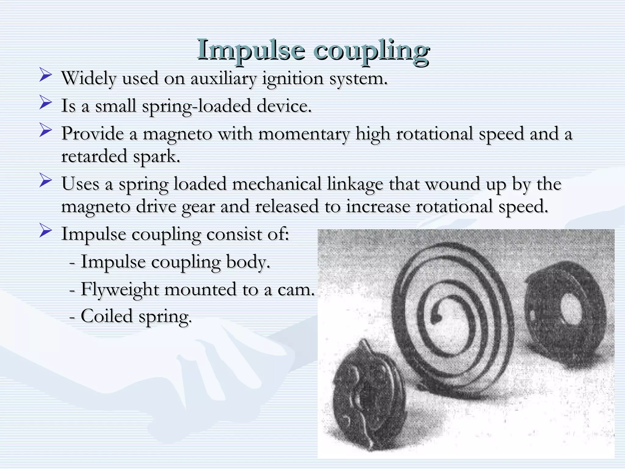 Impulse couplingImpulse coupling
 Widely used on auxiliary ignition system.Widely used on auxiliary ignition system.
 Is a small spring-loaded device.Is a small spring-loaded device.
 Provide a magneto with momentary high rotational speed and aProvide a magneto with momentary high rotational speed and a
retarded spark.retarded spark.
 Uses a spring loaded mechanical linkage that wound up by theUses a spring loaded mechanical linkage that wound up by the
magneto drive gear and released to increase rotational speed.magneto drive gear and released to increase rotational speed.
 Impulse coupling consist of:Impulse coupling consist of:
- Impulse coupling body.- Impulse coupling body.
- Flyweight mounted to a cam.- Flyweight mounted to a cam.
- Coiled spring- Coiled spring..
 
