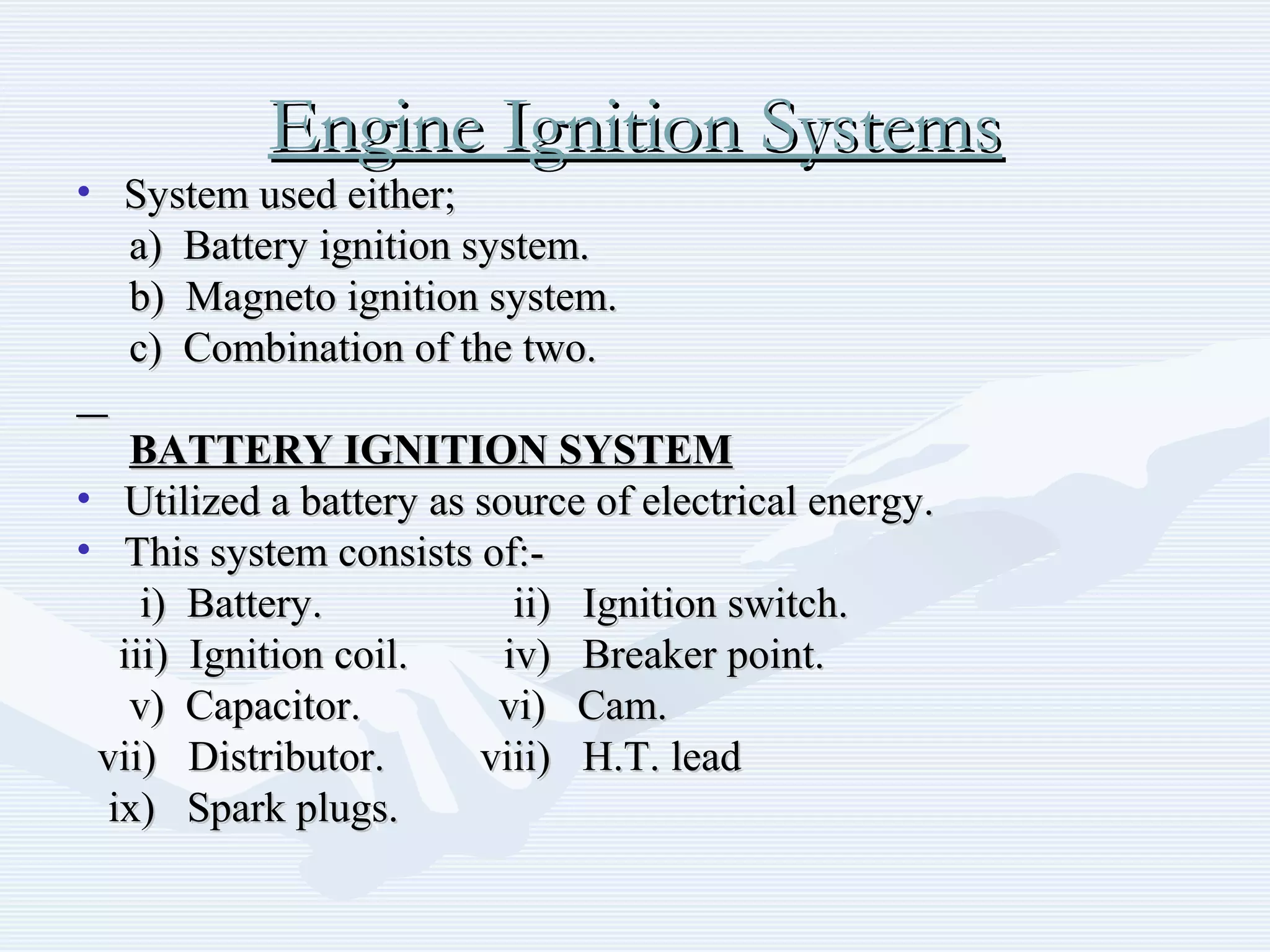 Engine Ignition SystemsEngine Ignition Systems
• System used either;System used either;
a) Battery ignition system.a) Battery ignition system.
b) Magneto ignition system.b) Magneto ignition system.
c) Combination of the two.c) Combination of the two.
BATTERY IGNITION SYSTEMBATTERY IGNITION SYSTEM
• Utilized a battery as source of electrical energy.Utilized a battery as source of electrical energy.
• This system consists of:-This system consists of:-
i) Battery. ii) Ignition switch.i) Battery. ii) Ignition switch.
iii) Ignition coil. iv) Breaker point.iii) Ignition coil. iv) Breaker point.
v) Capacitor. vi) Cam.v) Capacitor. vi) Cam.
vii) Distributor. viii) H.T. leadvii) Distributor. viii) H.T. lead
ix) Spark plugs.ix) Spark plugs.
 