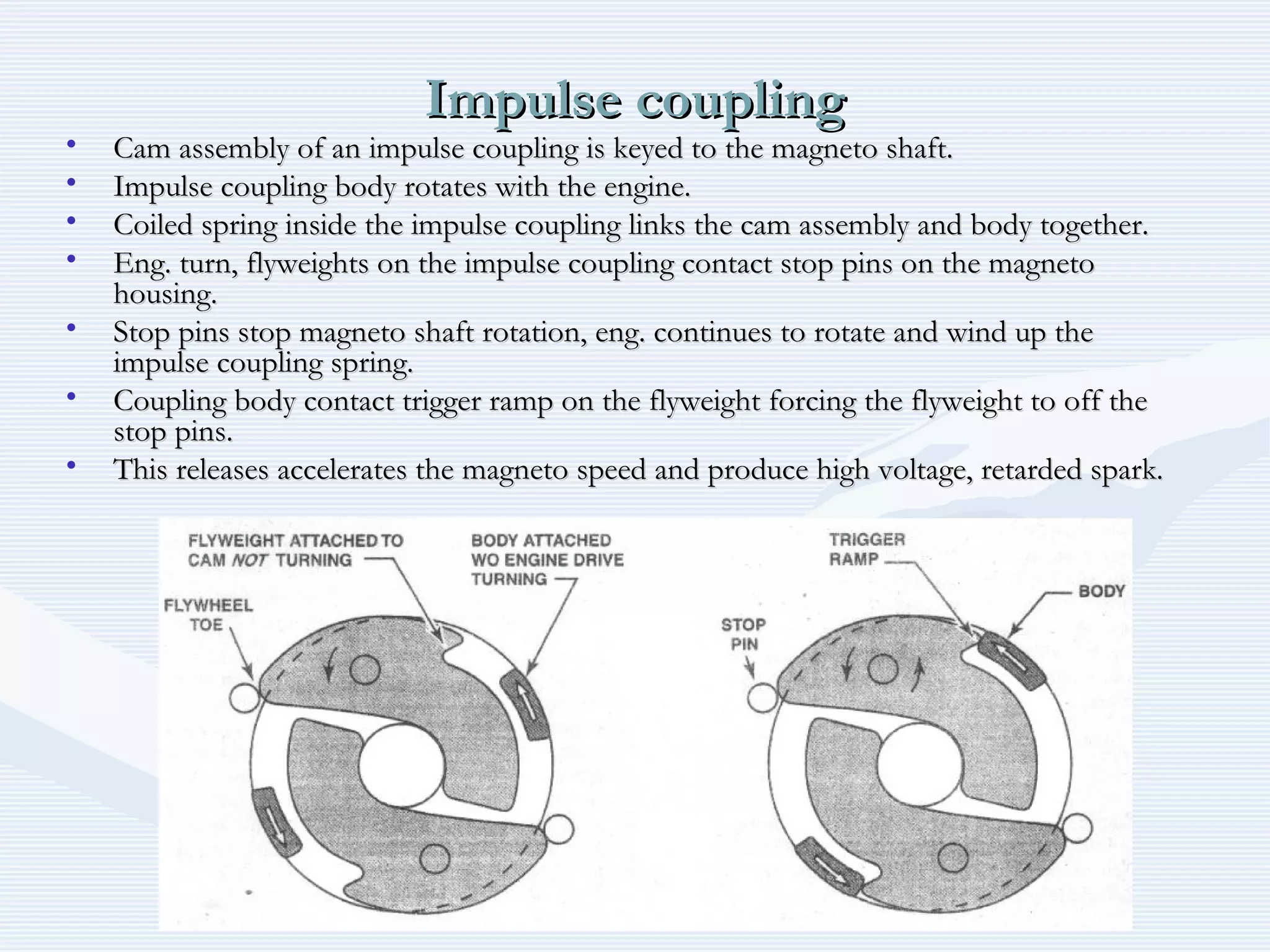 Impulse couplingImpulse coupling
• Cam assembly of an impulse coupling is keyed to the magneto shaft.Cam assembly of an impulse coupling is keyed to the magneto shaft.
• Impulse coupling body rotates with the engine.Impulse coupling body rotates with the engine.
• Coiled spring inside the impulse coupling links the cam assembly and body together.Coiled spring inside the impulse coupling links the cam assembly and body together.
• Eng. turn, flyweights on the impulse coupling contact stop pins on the magnetoEng. turn, flyweights on the impulse coupling contact stop pins on the magneto
housing.housing.
• Stop pins stop magneto shaft rotation, eng. continues to rotate and wind up theStop pins stop magneto shaft rotation, eng. continues to rotate and wind up the
impulse coupling spring.impulse coupling spring.
• Coupling body contact trigger ramp on the flyweight forcing the flyweight to off theCoupling body contact trigger ramp on the flyweight forcing the flyweight to off the
stop pins.stop pins.
• This releases accelerates the magneto speed and produce high voltage, retarded spark.This releases accelerates the magneto speed and produce high voltage, retarded spark.
 