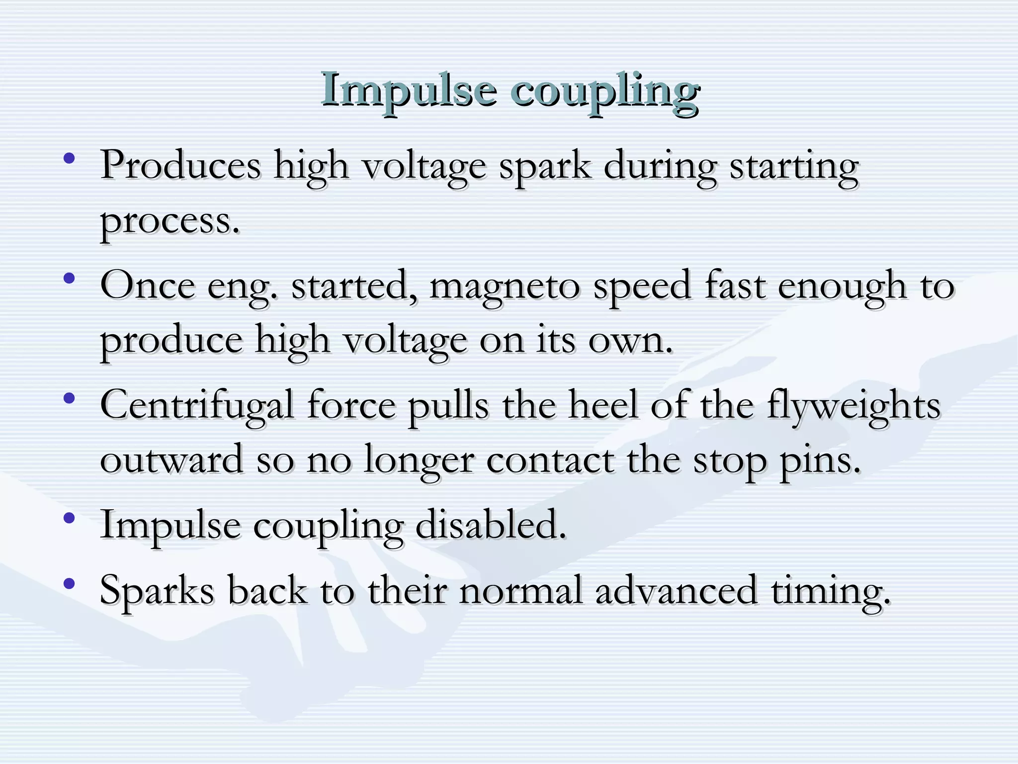 Impulse couplingImpulse coupling
• Produces high voltage spark during startingProduces high voltage spark during starting
process.process.
• Once eng. started, magneto speed fast enough toOnce eng. started, magneto speed fast enough to
produce high voltage on its own.produce high voltage on its own.
• Centrifugal force pulls the heel of the flyweightsCentrifugal force pulls the heel of the flyweights
outward so no longer contact the stop pins.outward so no longer contact the stop pins.
• Impulse coupling disabled.Impulse coupling disabled.
• Sparks back to their normal advanced timing.Sparks back to their normal advanced timing.
 