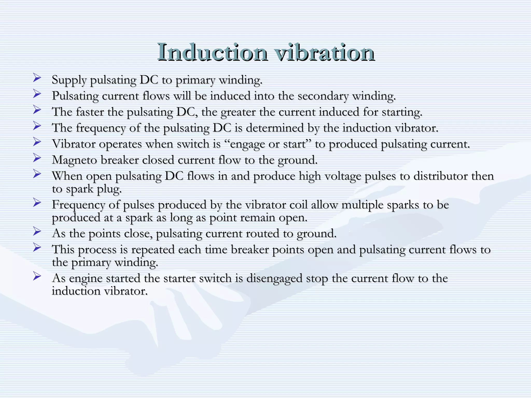 Induction vibrationInduction vibration
 Supply pulsating DC to primary winding.Supply pulsating DC to primary winding.
 Pulsating current flows will be induced into the secondary winding.Pulsating current flows will be induced into the secondary winding.
 The faster the pulsating DC, the greater the current induced for starting.The faster the pulsating DC, the greater the current induced for starting.
 The frequency of the pulsating DC is determined by the induction vibrator.The frequency of the pulsating DC is determined by the induction vibrator.
 Vibrator operates when switch is “engage or start” to produced pulsating current.Vibrator operates when switch is “engage or start” to produced pulsating current.
 Magneto breaker closed current flow to the ground.Magneto breaker closed current flow to the ground.
 When open pulsating DC flows in and produce high voltage pulses to distributor thenWhen open pulsating DC flows in and produce high voltage pulses to distributor then
to spark plug.to spark plug.
 Frequency of pulses produced by the vibrator coil allow multiple sparks to beFrequency of pulses produced by the vibrator coil allow multiple sparks to be
produced at a spark as long as point remain open.produced at a spark as long as point remain open.
 As the points close, pulsating current routed to ground.As the points close, pulsating current routed to ground.
 This process is repeated each time breaker points open and pulsating current flows toThis process is repeated each time breaker points open and pulsating current flows to
the primary winding.the primary winding.
 As engine started the starter switch is disengaged stop the current flow to theAs engine started the starter switch is disengaged stop the current flow to the
induction vibrator.induction vibrator.
 