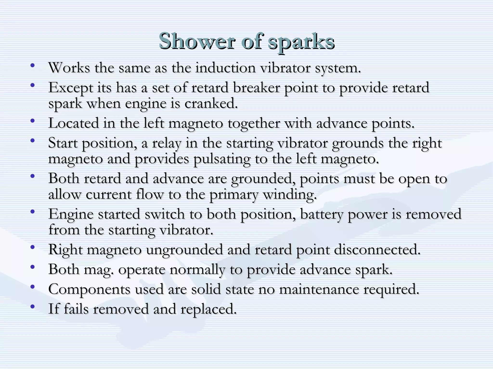 Shower of sparksShower of sparks
• Works the same as the induction vibrator system.Works the same as the induction vibrator system.
• Except its has a set of retard breaker point to provide retardExcept its has a set of retard breaker point to provide retard
spark when engine is cranked.spark when engine is cranked.
• Located in the left magneto together with advance points.Located in the left magneto together with advance points.
• Start position, a relay in the starting vibrator grounds the rightStart position, a relay in the starting vibrator grounds the right
magneto and provides pulsating to the left magneto.magneto and provides pulsating to the left magneto.
• Both retard and advance are grounded, points must be open toBoth retard and advance are grounded, points must be open to
allow current flow to the primary winding.allow current flow to the primary winding.
• Engine started switch to both position, battery power is removedEngine started switch to both position, battery power is removed
from the starting vibrator.from the starting vibrator.
• Right magneto ungrounded and retard point disconnected.Right magneto ungrounded and retard point disconnected.
• Both mag. operate normally to provide advance spark.Both mag. operate normally to provide advance spark.
• Components used are solid state no maintenance required.Components used are solid state no maintenance required.
• If fails removed and replaced.If fails removed and replaced.
 