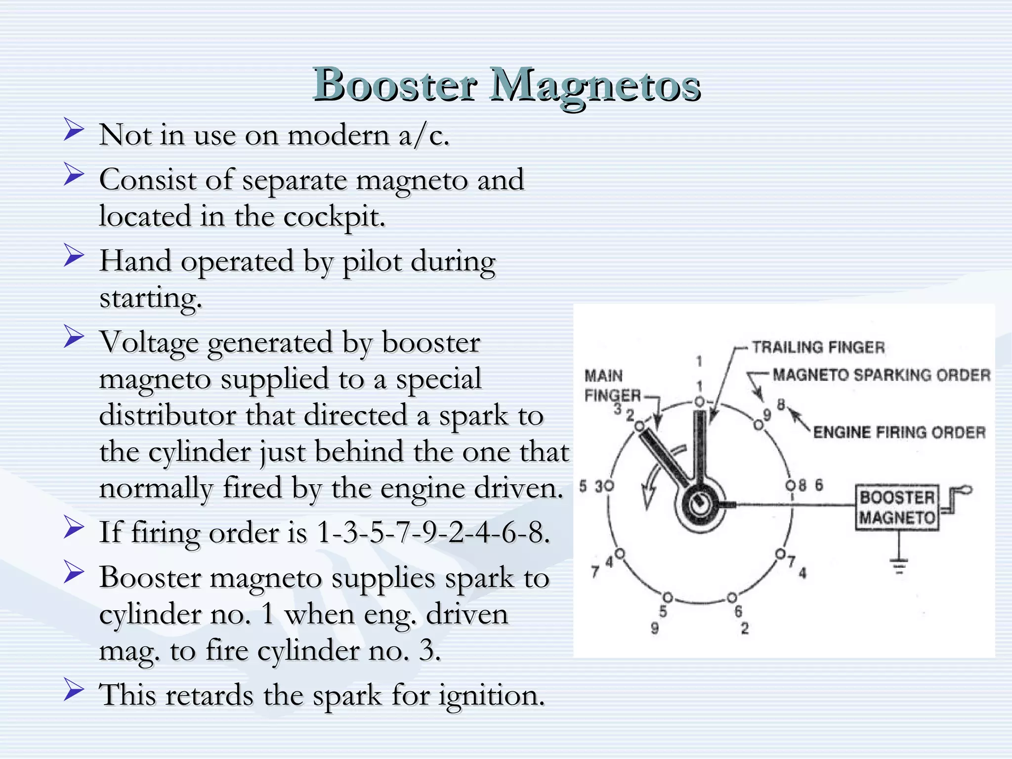 Booster MagnetosBooster Magnetos
 Not in use on modern a/c.Not in use on modern a/c.
 Consist of separate magneto andConsist of separate magneto and
located in the cockpit.located in the cockpit.
 Hand operated by pilot duringHand operated by pilot during
starting.starting.
 Voltage generated by boosterVoltage generated by booster
magneto supplied to a specialmagneto supplied to a special
distributor that directed a spark todistributor that directed a spark to
the cylinder just behind the one thatthe cylinder just behind the one that
normally fired by the engine driven.normally fired by the engine driven.
 If firing order is 1-3-5-7-9-2-4-6-8.If firing order is 1-3-5-7-9-2-4-6-8.
 Booster magneto supplies spark toBooster magneto supplies spark to
cylinder no. 1 when eng. drivencylinder no. 1 when eng. driven
mag. to fire cylinder no. 3.mag. to fire cylinder no. 3.
 This retards the spark for ignition.This retards the spark for ignition.
 
