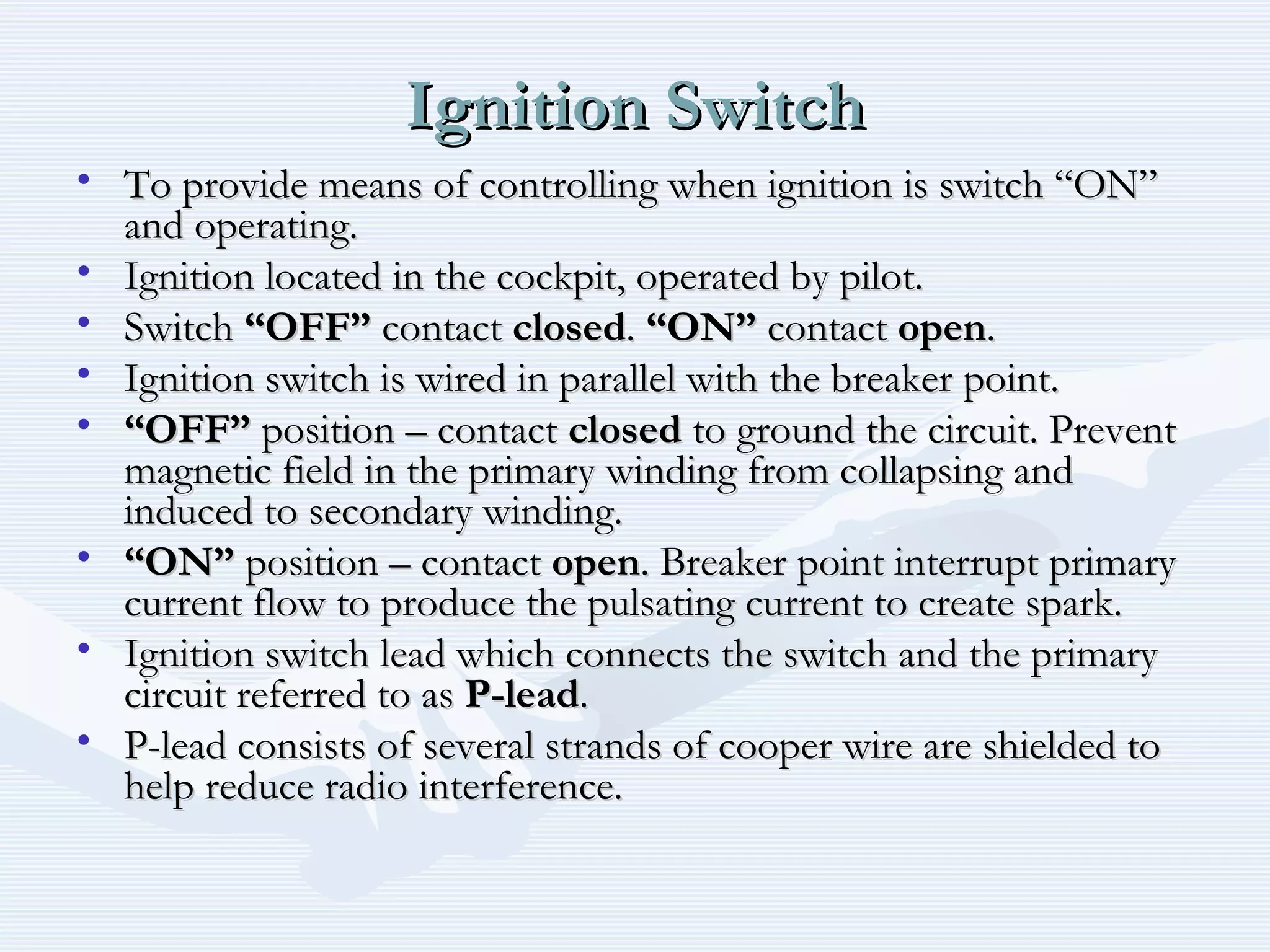 Ignition SwitchIgnition Switch
• To provide means of controlling when ignition is switch “ON”To provide means of controlling when ignition is switch “ON”
and operating.and operating.
• Ignition located in the cockpit, operated by pilot.Ignition located in the cockpit, operated by pilot.
• SwitchSwitch “OFF”“OFF” contactcontact closedclosed.. “ON”“ON” contactcontact openopen..
• Ignition switch is wired in parallel with the breaker point.Ignition switch is wired in parallel with the breaker point.
• ““OFF”OFF” position – contactposition – contact closedclosed to ground the circuit. Preventto ground the circuit. Prevent
magnetic field in the primary winding from collapsing andmagnetic field in the primary winding from collapsing and
induced to secondary winding.induced to secondary winding.
• ““ON”ON” position – contactposition – contact openopen. Breaker point interrupt primary. Breaker point interrupt primary
current flow to produce the pulsating current to create spark.current flow to produce the pulsating current to create spark.
• Ignition switch lead which connects the switch and the primaryIgnition switch lead which connects the switch and the primary
circuit referred to ascircuit referred to as P-leadP-lead..
• P-lead consists of several strands of cooper wire are shielded toP-lead consists of several strands of cooper wire are shielded to
help reduce radio interference.help reduce radio interference.
 