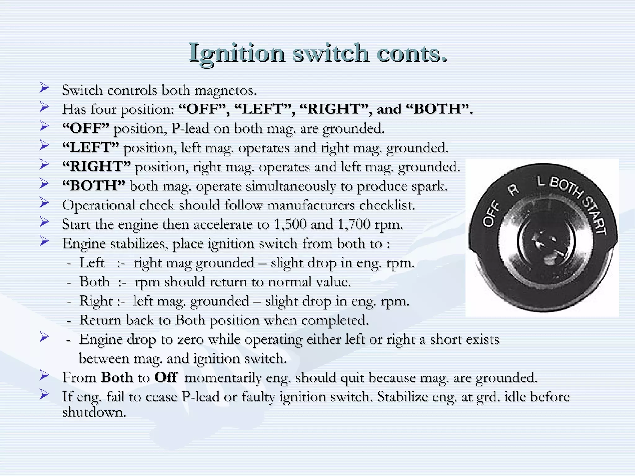 Ignition switch conts.Ignition switch conts.
 Switch controls both magnetos.Switch controls both magnetos.
 Has four position:Has four position: “OFF”, “LEFT”, “RIGHT”, and “BOTH”.“OFF”, “LEFT”, “RIGHT”, and “BOTH”.
 ““OFF”OFF” position, P-lead on both mag. are grounded.position, P-lead on both mag. are grounded.
 ““LEFT”LEFT” position, left mag. operates and right mag. grounded.position, left mag. operates and right mag. grounded.
 ““RIGHT”RIGHT” position, right mag. operates and left mag. grounded.position, right mag. operates and left mag. grounded.
 ““BOTH”BOTH” both mag. operate simultaneously to produce spark.both mag. operate simultaneously to produce spark.
 Operational check should follow manufacturers checklist.Operational check should follow manufacturers checklist.
 Start the engine then accelerate to 1,500 and 1,700 rpm.Start the engine then accelerate to 1,500 and 1,700 rpm.
 Engine stabilizes, place ignition switch from both to :Engine stabilizes, place ignition switch from both to :
- Left :- right mag grounded – slight drop in eng. rpm.- Left :- right mag grounded – slight drop in eng. rpm.
- Both :- rpm should return to normal value.- Both :- rpm should return to normal value.
- Right :- left mag. grounded – slight drop in eng. rpm.- Right :- left mag. grounded – slight drop in eng. rpm.
- Return back to Both position when completed.- Return back to Both position when completed.
 - Engine drop to zero while operating either left or right a short exists- Engine drop to zero while operating either left or right a short exists
between mag. and ignition switch.between mag. and ignition switch.
 FromFrom BothBoth toto OffOff momentarily eng. should quit because mag. are grounded.momentarily eng. should quit because mag. are grounded.
 If eng. fail to cease P-lead or faulty ignition switch. Stabilize eng. at grd. idle beforeIf eng. fail to cease P-lead or faulty ignition switch. Stabilize eng. at grd. idle before
shutdown.shutdown.
 