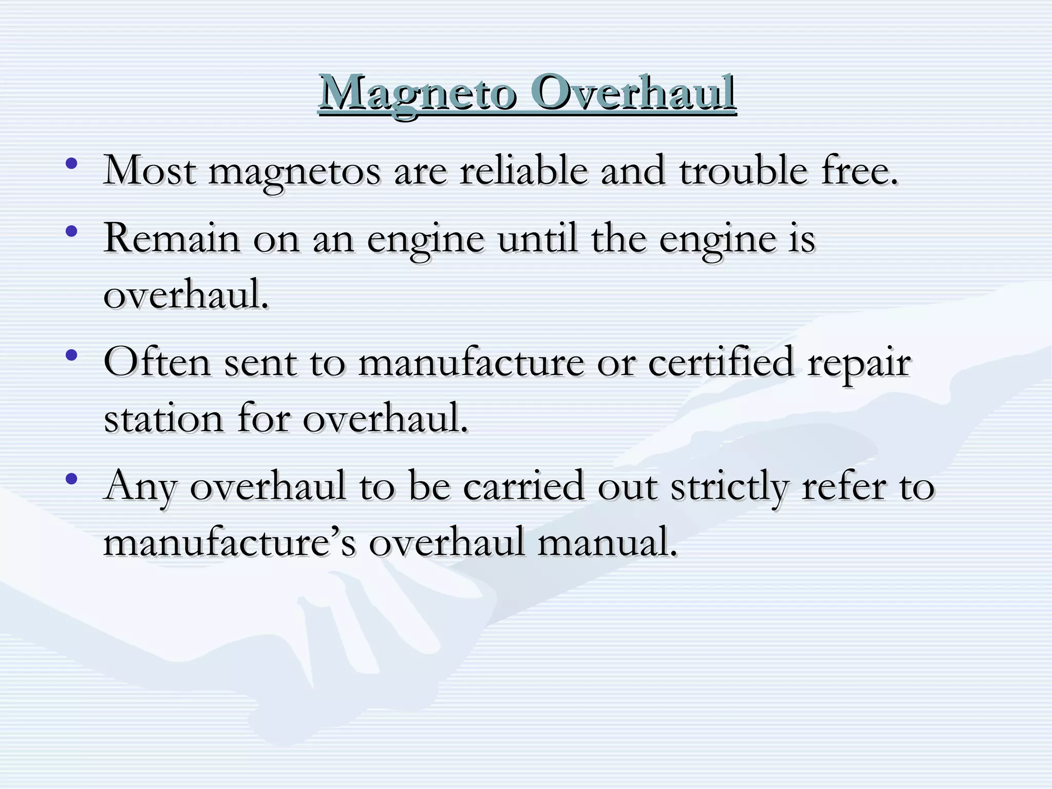 Magneto OverhaulMagneto Overhaul
• Most magnetos are reliable and trouble free.Most magnetos are reliable and trouble free.
• Remain on an engine until the engine isRemain on an engine until the engine is
overhaul.overhaul.
• Often sent to manufacture or certified repairOften sent to manufacture or certified repair
station for overhaul.station for overhaul.
• Any overhaul to be carried out strictly refer toAny overhaul to be carried out strictly refer to
manufacture’s overhaul manual.manufacture’s overhaul manual.
 
