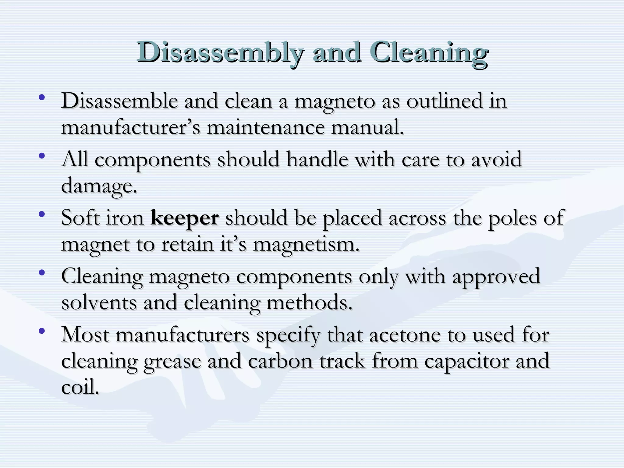 Disassembly and CleaningDisassembly and Cleaning
• Disassemble and clean a magneto as outlined inDisassemble and clean a magneto as outlined in
manufacturer’s maintenance manual.manufacturer’s maintenance manual.
• All components should handle with care to avoidAll components should handle with care to avoid
damage.damage.
• Soft ironSoft iron keeperkeeper should be placed across the poles ofshould be placed across the poles of
magnet to retain it’s magnetism.magnet to retain it’s magnetism.
• Cleaning magneto components only with approvedCleaning magneto components only with approved
solvents and cleaning methods.solvents and cleaning methods.
• Most manufacturers specify that acetone to used forMost manufacturers specify that acetone to used for
cleaning grease and carbon track from capacitor andcleaning grease and carbon track from capacitor and
coil.coil.
 