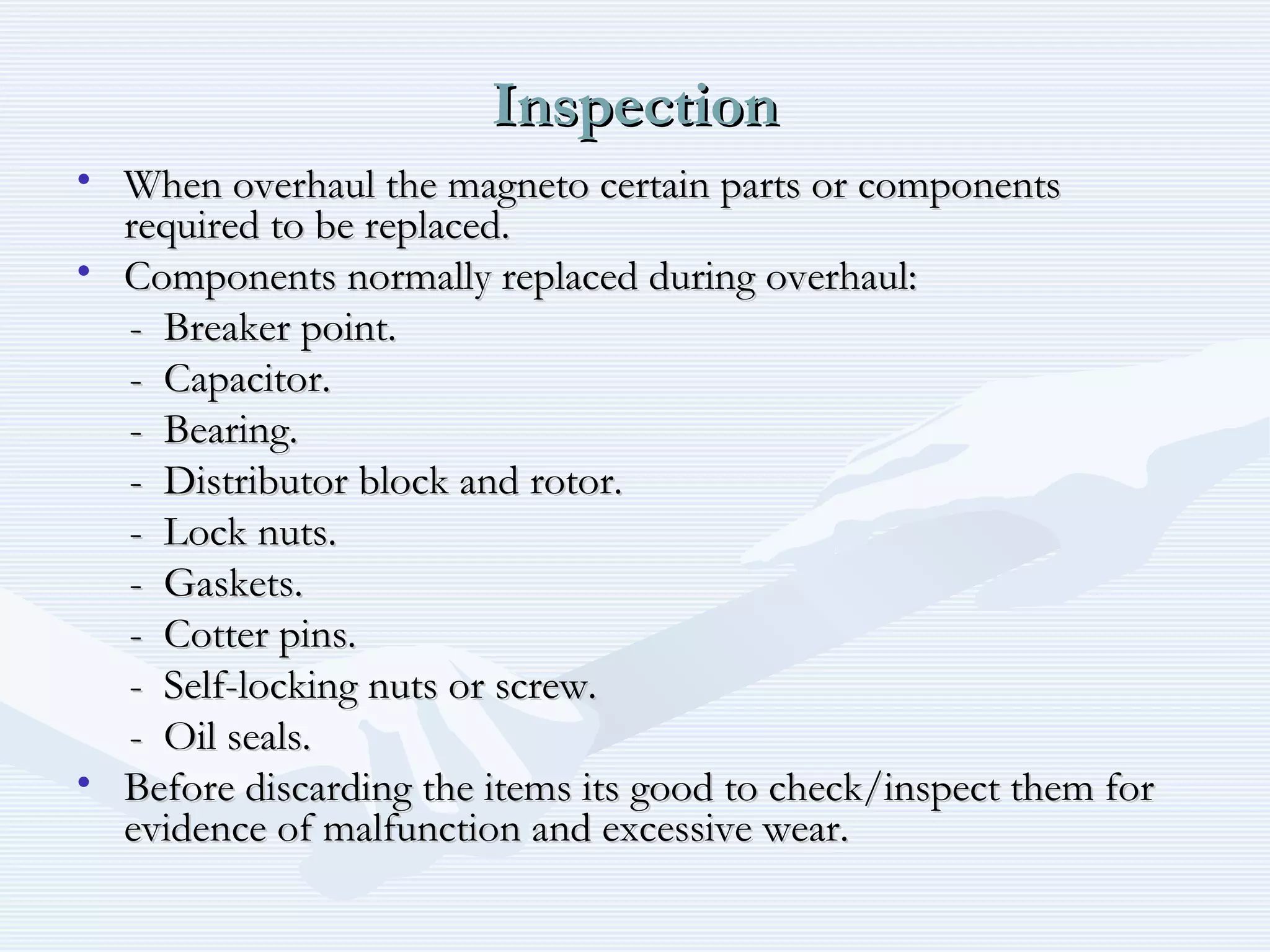 InspectionInspection
• When overhaul the magneto certain parts or componentsWhen overhaul the magneto certain parts or components
required to be replaced.required to be replaced.
• Components normally replaced during overhaul:Components normally replaced during overhaul:
- Breaker point.- Breaker point.
- Capacitor.- Capacitor.
- Bearing.- Bearing.
- Distributor block and rotor.- Distributor block and rotor.
- Lock nuts.- Lock nuts.
- Gaskets.- Gaskets.
- Cotter pins.- Cotter pins.
- Self-locking nuts or screw.- Self-locking nuts or screw.
- Oil seals.- Oil seals.
• Before discarding the items its good to check/inspect them forBefore discarding the items its good to check/inspect them for
evidence of malfunction and excessive wear.evidence of malfunction and excessive wear.
 