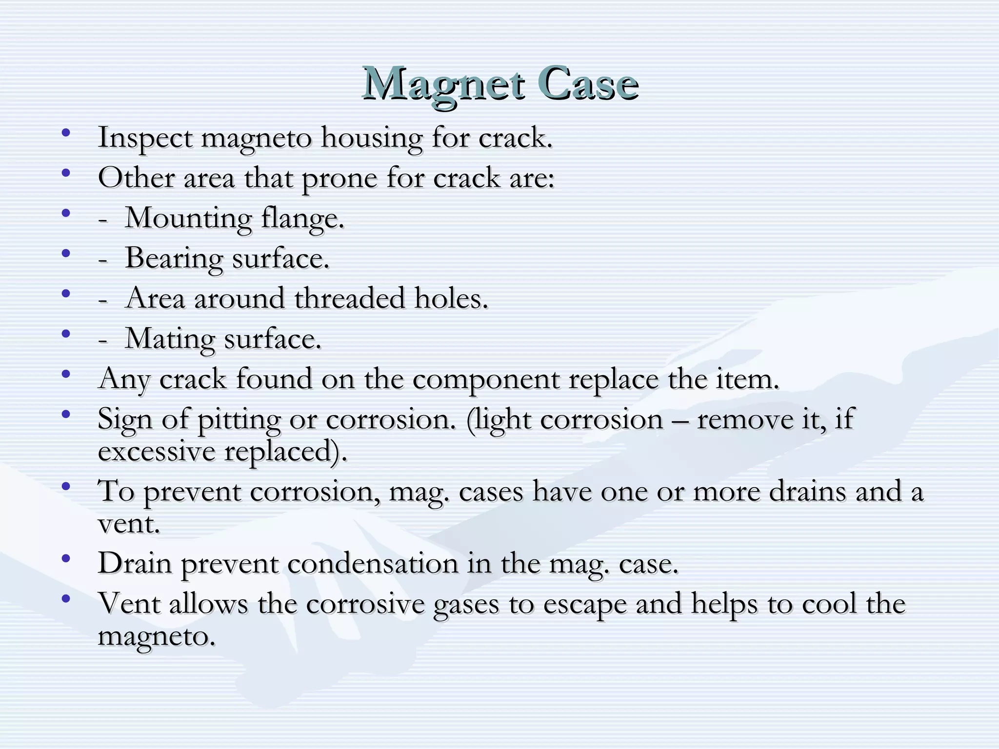 Magnet CaseMagnet Case
• Inspect magneto housing for crack.Inspect magneto housing for crack.
• Other area that prone for crack are:Other area that prone for crack are:
• - Mounting flange.- Mounting flange.
• - Bearing surface.- Bearing surface.
• - Area around threaded holes.- Area around threaded holes.
• - Mating surface.- Mating surface.
• Any crack found on the component replace the item.Any crack found on the component replace the item.
• Sign of pitting or corrosion. (light corrosion – remove it, ifSign of pitting or corrosion. (light corrosion – remove it, if
excessive replaced).excessive replaced).
• To prevent corrosion, mag. cases have one or more drains and aTo prevent corrosion, mag. cases have one or more drains and a
vent.vent.
• Drain prevent condensation in the mag. case.Drain prevent condensation in the mag. case.
• Vent allows the corrosive gases to escape and helps to cool theVent allows the corrosive gases to escape and helps to cool the
magneto.magneto.
 