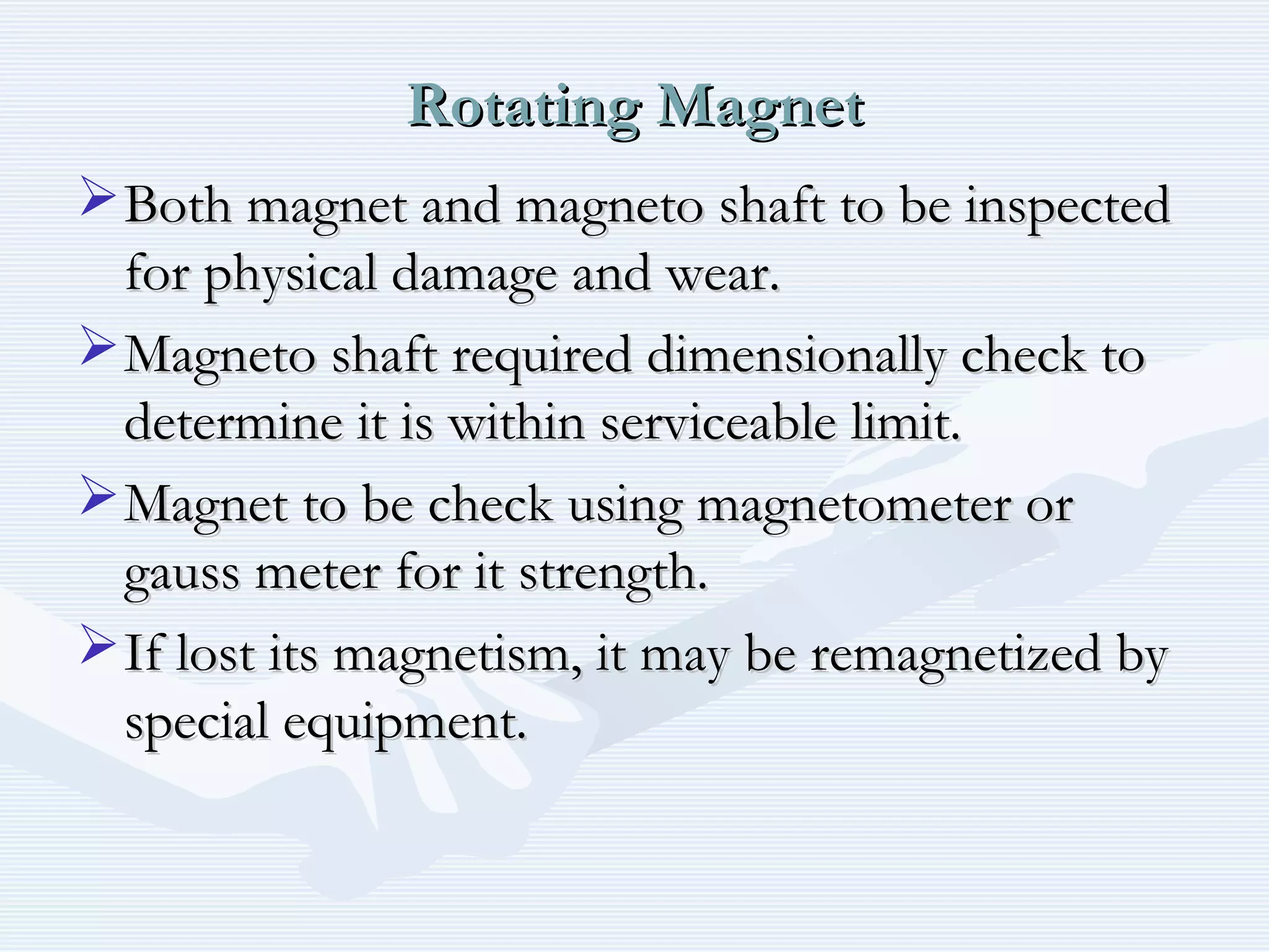 Rotating MagnetRotating Magnet
Both magnet and magneto shaft to be inspectedBoth magnet and magneto shaft to be inspected
for physical damage and wear.for physical damage and wear.
Magneto shaft required dimensionally check toMagneto shaft required dimensionally check to
determine it is within serviceable limit.determine it is within serviceable limit.
Magnet to be check using magnetometer orMagnet to be check using magnetometer or
gauss meter for it strength.gauss meter for it strength.
If lost its magnetism, it may be remagnetized byIf lost its magnetism, it may be remagnetized by
special equipment.special equipment.
 