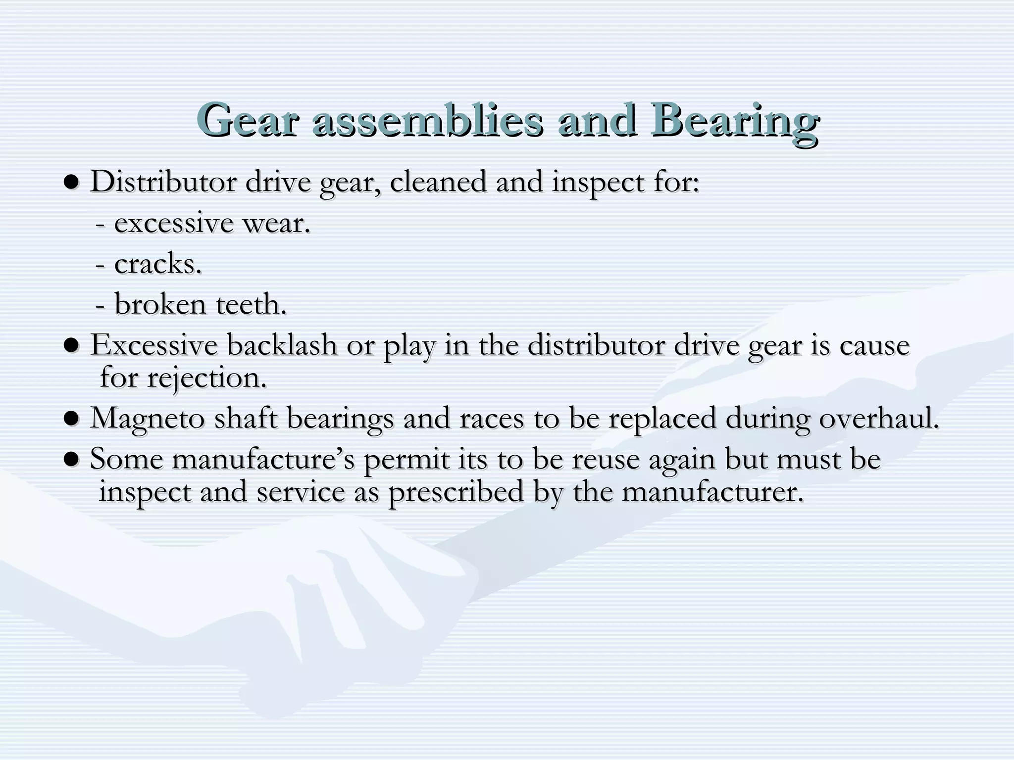 Gear assemblies and BearingGear assemblies and Bearing
●● Distributor drive gear, cleaned and inspect for:Distributor drive gear, cleaned and inspect for:
- excessive wear.- excessive wear.
- cracks.- cracks.
- broken teeth.- broken teeth.
●● Excessive backlash or play in the distributor drive gear is causeExcessive backlash or play in the distributor drive gear is cause
for rejection.for rejection.
●● Magneto shaft bearings and races to be replaced during overhaul.Magneto shaft bearings and races to be replaced during overhaul.
●● Some manufacture’s permit its to be reuse again but must beSome manufacture’s permit its to be reuse again but must be
inspect and service as prescribed by the manufacturer.inspect and service as prescribed by the manufacturer.
 