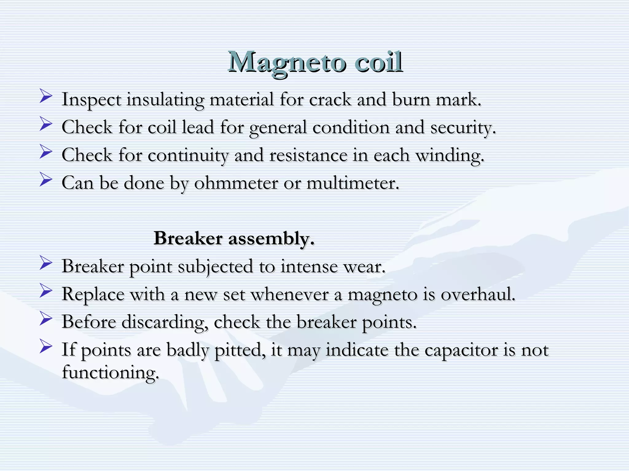 Magneto coilMagneto coil
 Inspect insulating material for crack and burn mark.Inspect insulating material for crack and burn mark.
 Check for coil lead for general condition and security.Check for coil lead for general condition and security.
 Check for continuity and resistance in each winding.Check for continuity and resistance in each winding.
 Can be done by ohmmeter or multimeter.Can be done by ohmmeter or multimeter.
Breaker assembly.Breaker assembly.
 Breaker point subjected to intense wear.Breaker point subjected to intense wear.
 Replace with a new set whenever a magneto is overhaul.Replace with a new set whenever a magneto is overhaul.
 Before discarding, check the breaker points.Before discarding, check the breaker points.
 If points are badly pitted, it may indicate the capacitor is notIf points are badly pitted, it may indicate the capacitor is not
functioning.functioning.
 