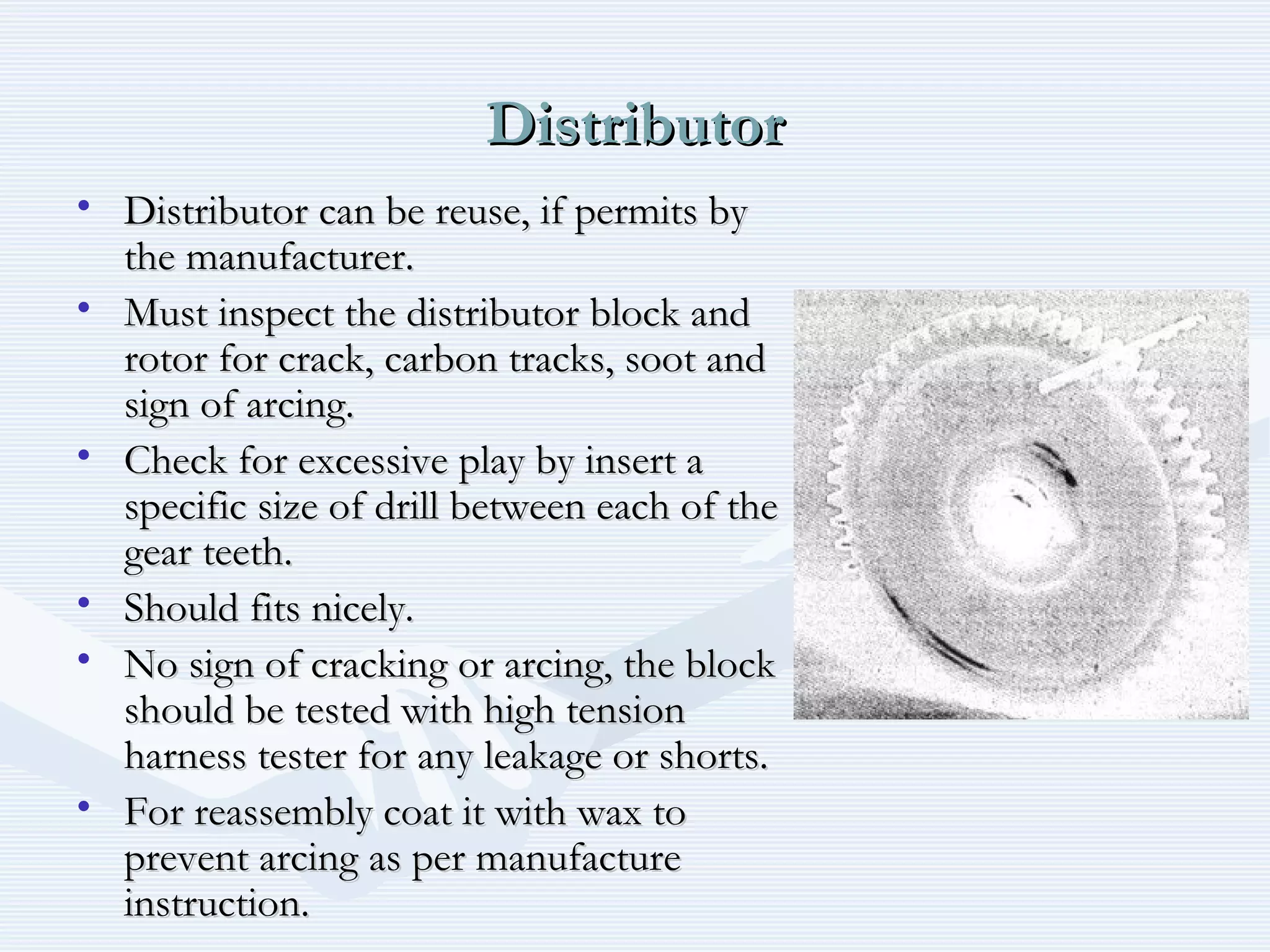 DistributorDistributor
• Distributor can be reuse, if permits byDistributor can be reuse, if permits by
the manufacturer.the manufacturer.
• Must inspect the distributor block andMust inspect the distributor block and
rotor for crack, carbon tracks, soot androtor for crack, carbon tracks, soot and
sign of arcing.sign of arcing.
• Check for excessive play by insert aCheck for excessive play by insert a
specific size of drill between each of thespecific size of drill between each of the
gear teeth.gear teeth.
• Should fits nicely.Should fits nicely.
• No sign of cracking or arcing, the blockNo sign of cracking or arcing, the block
should be tested with high tensionshould be tested with high tension
harness tester for any leakage or shorts.harness tester for any leakage or shorts.
• For reassembly coat it with wax toFor reassembly coat it with wax to
prevent arcing as per manufactureprevent arcing as per manufacture
instruction.instruction.
 