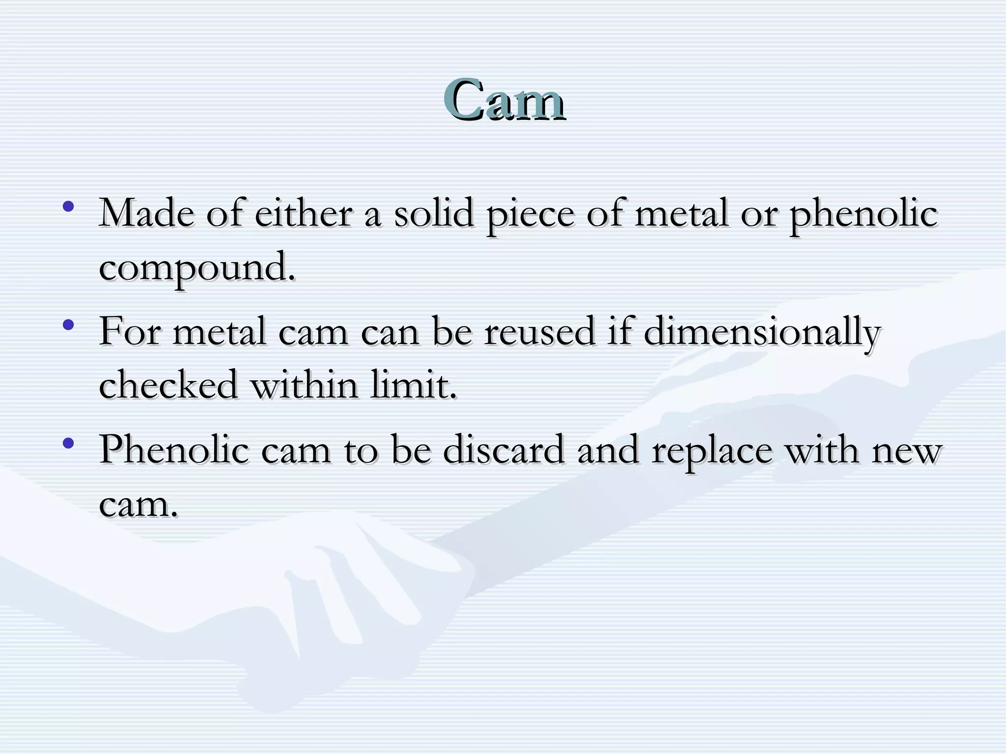 CamCam
• Made of either a solid piece of metal or phenolicMade of either a solid piece of metal or phenolic
compound.compound.
• For metal cam can be reused if dimensionallyFor metal cam can be reused if dimensionally
checked within limit.checked within limit.
• Phenolic cam to be discard and replace with newPhenolic cam to be discard and replace with new
cam.cam.
 