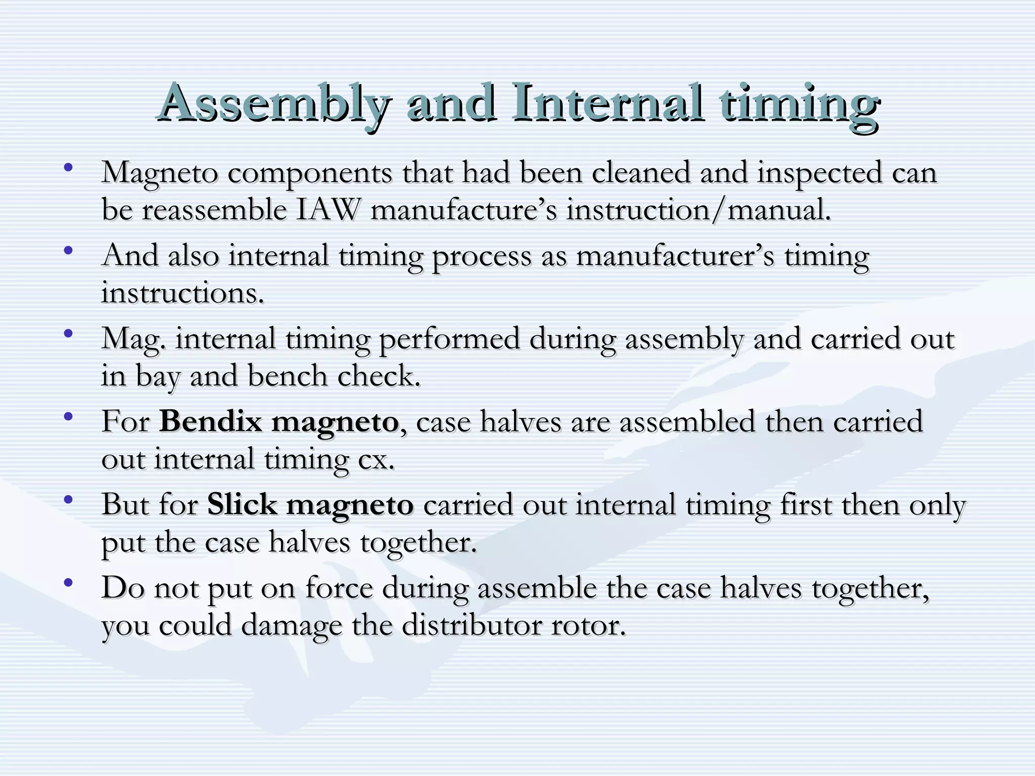 Assembly and Internal timingAssembly and Internal timing
• Magneto components that had been cleaned and inspected canMagneto components that had been cleaned and inspected can
be reassemble IAW manufacture’s instruction/manual.be reassemble IAW manufacture’s instruction/manual.
• And also internal timing process as manufacturer’s timingAnd also internal timing process as manufacturer’s timing
instructions.instructions.
• Mag. internal timing performed during assembly and carried outMag. internal timing performed during assembly and carried out
in bay and bench check.in bay and bench check.
• ForFor Bendix magnetoBendix magneto, case halves are assembled then carried, case halves are assembled then carried
out internal timing cx.out internal timing cx.
• But forBut for Slick magnetoSlick magneto carried out internal timing first then onlycarried out internal timing first then only
put the case halves together.put the case halves together.
• Do not put on force during assemble the case halves together,Do not put on force during assemble the case halves together,
you could damage the distributor rotor.you could damage the distributor rotor.
 